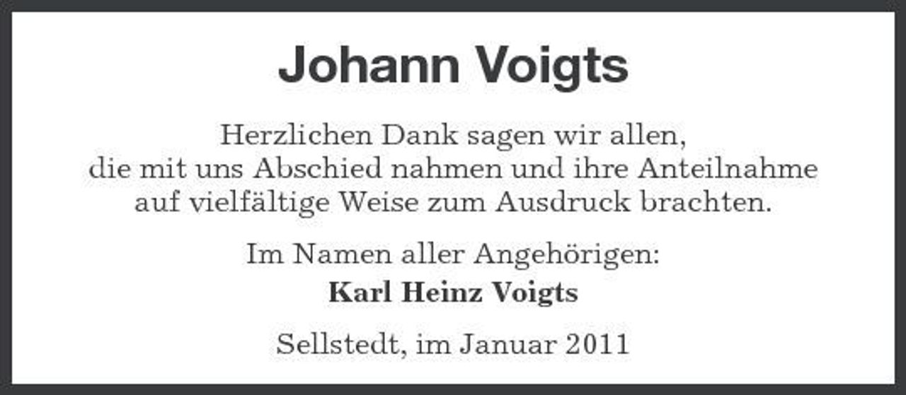 <p>Johann Voigts<br />Herzlichen Dank sagen wir allen, die mit uns Abschied nahmen und ihre Anteilnahme auf vielfältige Weise zum Ausdruck brachten. Im Namen aller Angehörigen: Karl Heinz Voigts Sellstedt, im Januar 2011</p>