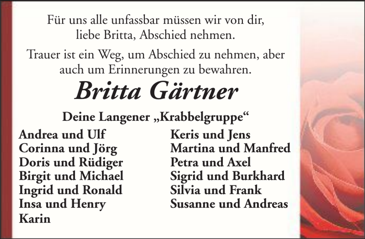 <p>Für uns alle unfassbar müssen wir von dir,<br />liebe Britta, Abschied nehmen.<br />Trauer ist ein Weg, um Abschied zu nehmen, aber<br />auch um Erinnerungen zu bewahren.</p><p>Britta Gärtner</p><p>Deine Langener „Krabbelgruppe“<br />Andrea und Ulf<br />Keris und Jens<br />Corinna und Jörg<br />Martina und Manfred<br />Doris und Rüdiger<br />Petra und Axel<br />Birgit und Michael<br />Sigrid und Burkhard<br />Ingrid und Ronald<br />Silvia und Frank<br />Insa und Henry<br />Susanne und Andreas<br />Karin</p>