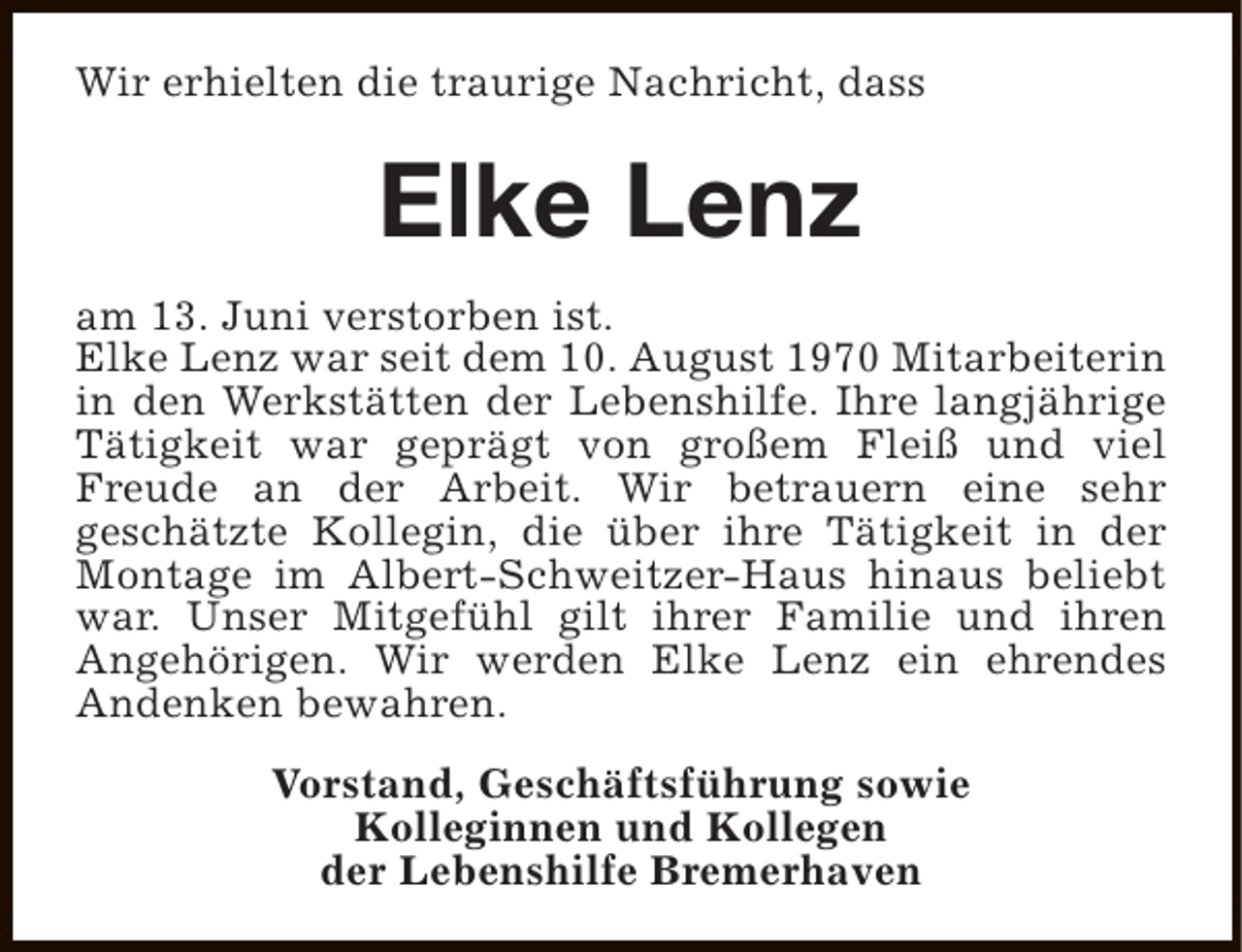 <p>Wir erhielten die traurige Nachricht, dass</p><p>Elke Lenz<br />am 13. Juni verstorben ist.<br />Elke Lenz war seit dem 10. August 1970 Mitarbeiterin<br />in den Werkstätten der Lebenshilfe. Ihre langjährige<br />Tätigkeit war geprägt von großem Fleiß und viel<br />Freude an der Arbeit. Wir betrauern eine sehr<br />geschätzte Kollegin, die über ihre Tätigkeit in der<br />Montage im Albert-Schweitzer-Haus hinaus beliebt<br />war. Unser Mitgefühl gilt ihrer Familie und ihren<br />Angehörigen. Wir werden Elke Lenz ein ehrendes<br />Andenken bewahren.<br />Vorstand, Geschäftsführung sowie<br />Kolleginnen und Kollegen<br />der Lebenshilfe Bremerhaven</p>