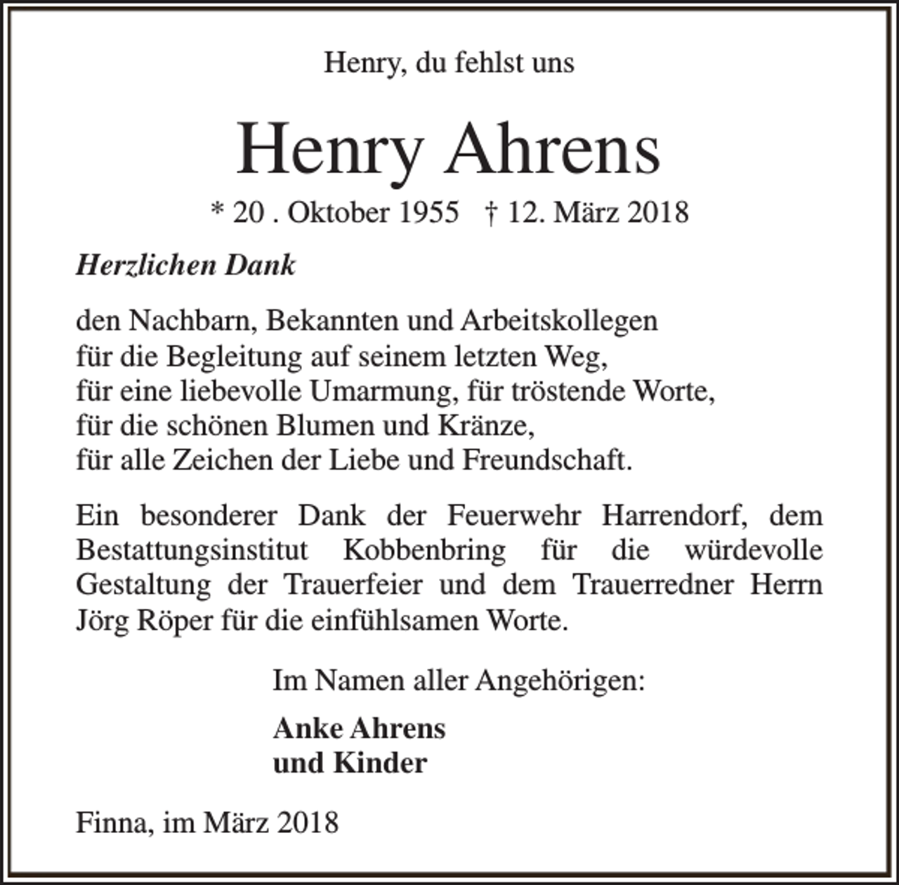 <p>Henry, du fehlst uns</p><p>Henry Ahrens</p><p>* 20 . Oktober 1955 † 12. März 2018<br />Herzlichen Dank<br />den Nachbarn, Bekannten und Arbeitskollegen<br />für die Begleitung auf seinem letzten Weg,<br />für eine liebevolle Umarmung, für tröstende Worte,<br />für die schönen Blumen und Kränze,<br />für alle Zeichen der Liebe und Freundschaft.<br />Ein besonderer Dank der Feuerwehr Harrendorf, dem<br />Bestattungsinstitut Kobbenbring für die würdevolle<br />Gestaltung der Trauerfeier und dem Trauerredner Herrn<br />Jörg Röper für die einfühlsamen Worte.<br />Im Namen aller Angehörigen:<br />Anke Ahrens<br />und Kinder<br />Finna, im März 2018</p>