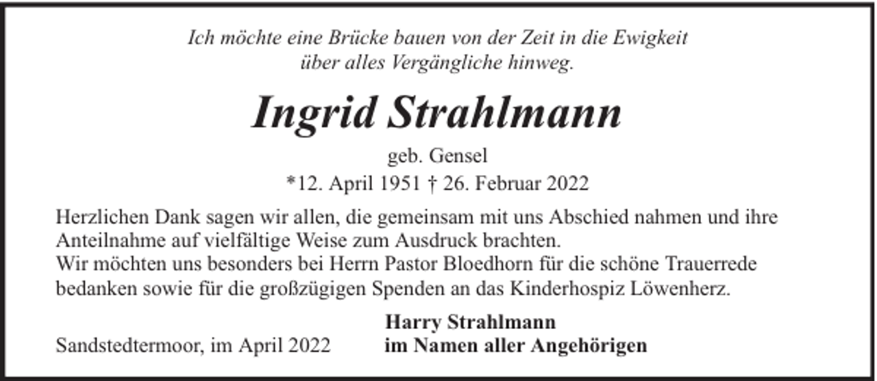 <p>Ich möchte eine Brücke bauen von der Zeit in die Ewigkeit<br />über alles Vergängliche hinweg.</p><p>Ingrid Strahlmann<br />geb. Gensel<br />*12. April 1951 † 26. Februar 2022</p><p>Herzlichen Dank sagen wir allen, die gemeinsam mit uns Abschied nahmen und ihre<br />Anteilnahme auf vielfältige Weise zum Ausdruck brachten.<br />Wir möchten uns besonders bei Herrn Pastor Bloedhorn für die schöne Trauerrede<br />bedanken sowie für die großzügigen Spenden an das Kinderhospiz Löwenherz.<br />Sandstedtermoor, im April 2022</p><p>Harry Strahlmann<br />im Namen aller Angehörigen</p>
