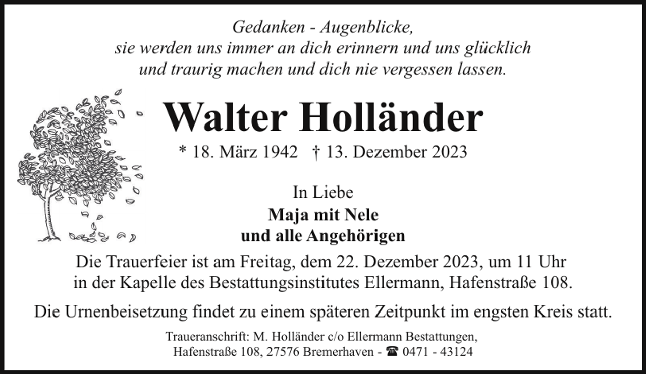 <p>Gedanken - Augenblicke,<br />sie werden uns immer an dich erinnern und uns glücklich<br />und traurig machen und dich nie vergessen lassen.</p><p>Walter Holländer<br />* 18. März 1942 † 13. Dezember 2023</p><p>In Liebe<br />Maja mit Nele<br />und alle Angehörigen<br />Die Trauerfeier ist am Freitag, dem 22. Dezember 2023, um 11 Uhr<br />in der Kapelle des Bestattungsinstitutes Ellermann, Hafenstraße 108.<br />Die Urnenbeisetzung findet zu einem späteren Zeitpunkt im engsten Kreis statt.<br />Traueranschrift: M. Holländer c/o Ellermann Bestattungen,<br />Hafenstraße 108, 27576 Bremerhaven - ( 0471 - 43124</p>