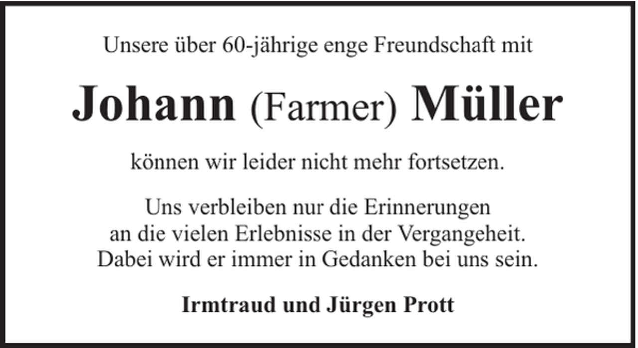 <p>Unsere über 60-jährige enge Freundschaft mit</p><p>Johann (Farmer) Müller<br />können wir leider nicht mehr fortsetzen.<br />Uns verbleiben nur die Erinnerungen<br />an die vielen Erlebnisse in der Vergangeheit.<br />Dabei wird er immer in Gedanken bei uns sein.<br />Irmtraud und Jürgen Prott</p>