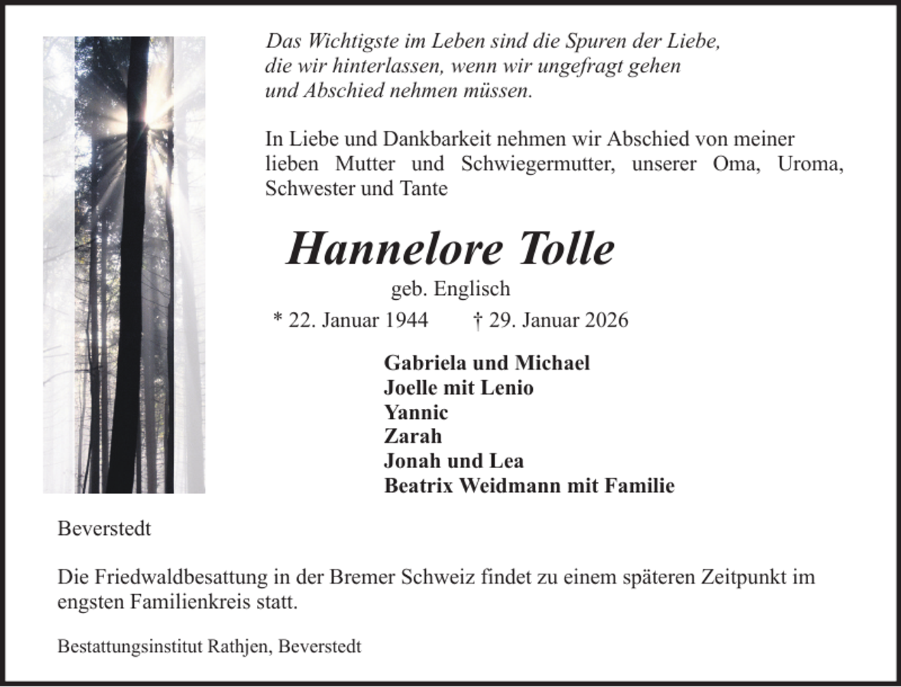 <p>Das Wichtigste im Leben sind die Spuren der Liebe,<br />die wir hinterlassen, wenn wir ungefragt gehen<br />und Abschied nehmen müssen.<br />In Liebe und Dankbarkeit nehmen wir Abschied von meiner<br />lieben Mutter und Schwiegermutter, unserer Oma, Uroma,<br />Schwester und Tante</p><p>Hannelore Tolle<br />geb. Englisch<br />* 22. Januar 1944<br />† 29. Januar 2026<br />Gabriela und Michael<br />Joelle mit Lenio<br />Yannic<br />Zarah<br />Jonah und Lea<br />Beatrix Weidmann mit Familie<br />Beverstedt<br />Die Friedwaldbesattung in der Bremer Schweiz findet zu einem späteren Zeitpunkt im<br />engsten Familienkreis statt.<br />Bestattungsinstitut Rathjen, Beverstedt</p>