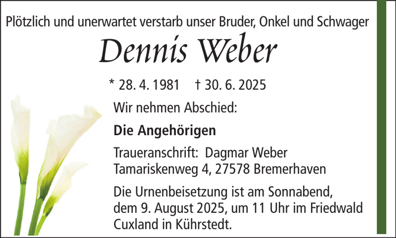 <p>Plötzlich und unerwartet verstarb unser Bruder, Onkel und Schwager</p><p>Dennis Weber<br />* 28. 4. 1981 † 30. 6. 2025<br />Wir nehmen Abschied:<br />Die Angehörigen</p><p>Traueranschrift: Dagmar Weber<br />Tamariskenweg 4, 27578 Bremerhaven<br />Die Urnenbeisetzung ist am Sonnabend,<br />dem 9. August 2025, um 11 Uhr im Friedwald<br />Cuxland in Kührstedt.</p>