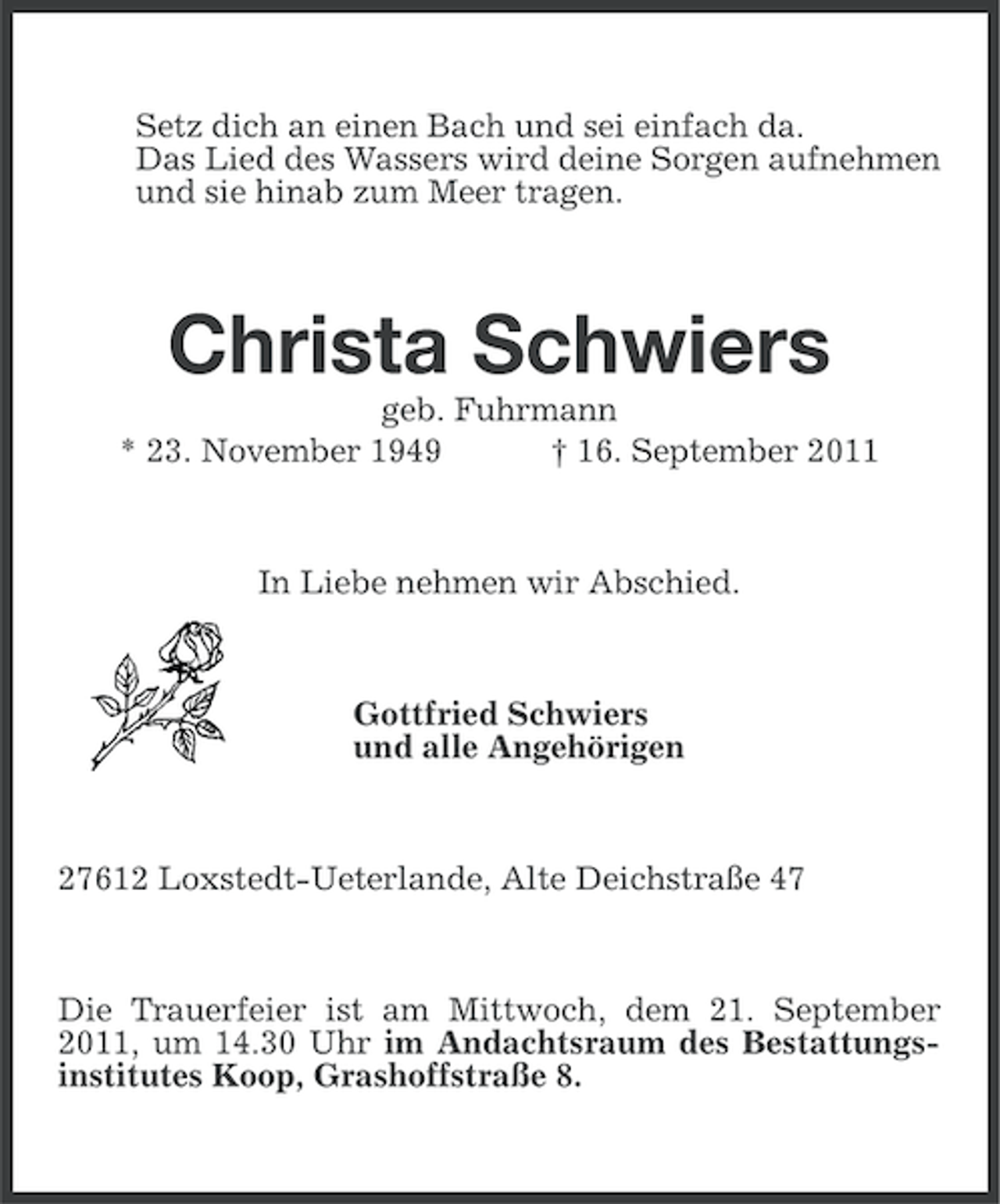 <p>Setz dich an einen Bach und sei einfach da.<br />Das Lied des Wassers wird deine Sorgen aufnehmen<br />und sie hinab zum Meer tragen.</p><p>Christa Schwiers<br />geb. Fuhrmann<br />* 23. November 1949<br />† 16. September 2011</p><p>In Liebe nehmen wir Abschied.</p><p>Gottfried Schwiers<br />und alle Angehörigen</p><p>27612 Loxstedt-Ueterlande, Alte Deichstraße 47</p><p>Die Trauerfeier ist am Mittwoch, dem 21. September<br />2011, um 14.30 Uhr im Andachtsraum des Bestattungsinstitutes Koop, Grashoffstraße 8.</p>