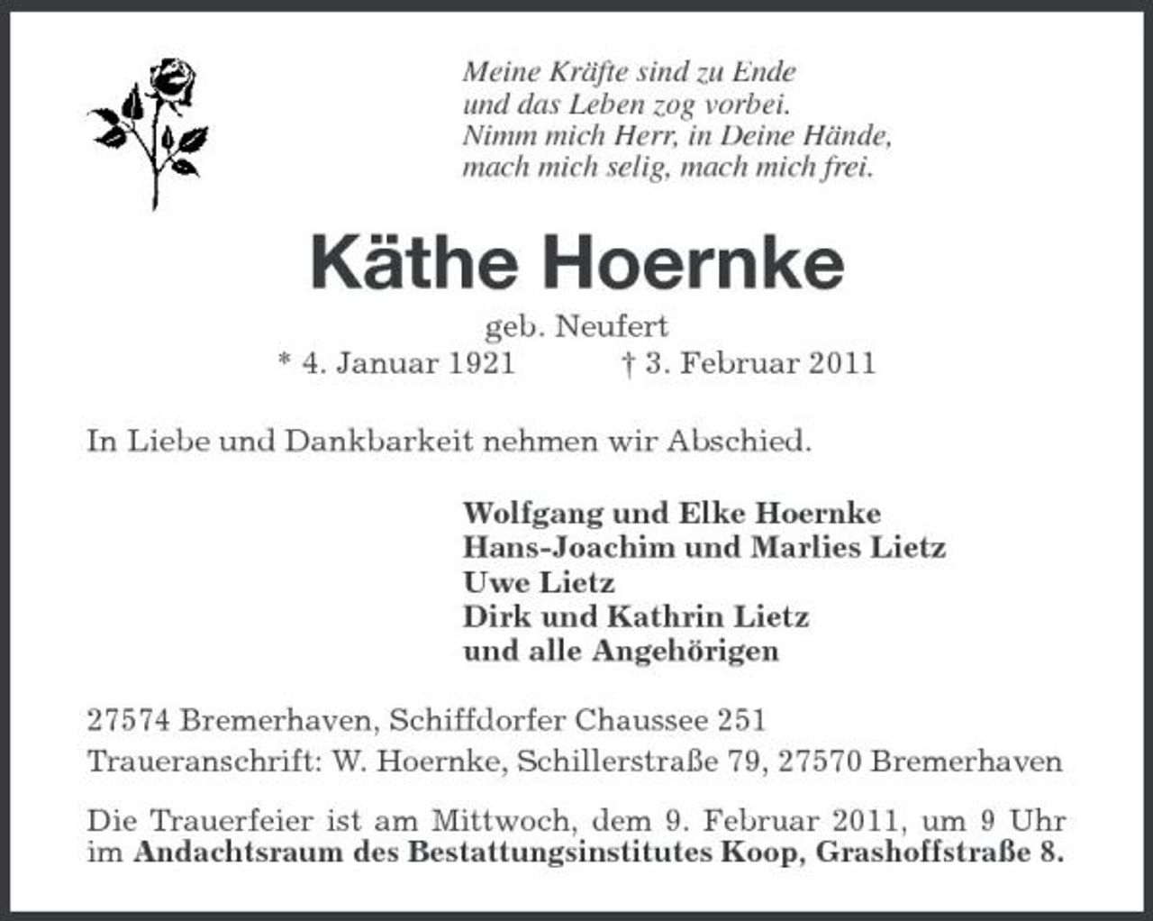 <p>Meine Kräfte sind zu Ende und das Leben zog vorbei. Nimm mich Herr, in Deine Hände, mach mich selig, mach mich frei.</p><p>Käthe Hoernke<br />geb. Neufert * 4. Januar 1921 † 3. Februar 2011 In Liebe und Dankbarkeit nehmen wir Abschied. Wolfgang und Elke Hoernke Hans-Joachim und Marlies Lietz Uwe Lietz Dirk und Kathrin Lietz und alle Angehörigen 27574 Bremerhaven, Schiffdorfer Chaussee 251 Traueranschrift: W. Hoernke, Schillerstraße 79, 27570 Bremerhaven Die Trauerfeier ist am Mittwoch, dem 9. Februar 2011, um 9 Uhr im Andachtsraum des Bestattungsinstitutes Koop, Grashoffstraße 8.</p>