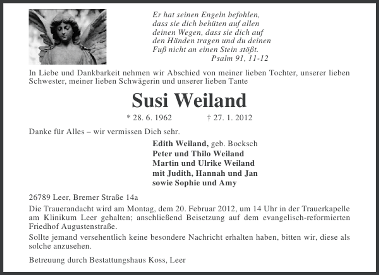 <p>Er hat seinen Engeln befohlen,<br />dass sie dich behüten auf allen<br />deinen Wegen, dass sie dich auf<br />den Händen tragen und du deinen<br />Fuß nicht an einen Stein stößt.<br />Psalm 91, 11-12<br />In Liebe und Dankbarkeit nehmen wir Abschied von meiner lieben Tochter, unserer lieben<br />Schwester, meiner lieben Schwägerin und unserer lieben Tante</p><p>Susi Weiland<br />* 28. 6. 1962</p><p>† 27. 1. 2012</p><p>Danke für Alles – wir vermissen Dich sehr.<br />Edith Weiland, geb. Bocksch<br />Peter und Thilo Weiland<br />Martin und Ulrike Weiland<br />mit Judith, Hannah und Jan<br />sowie Sophie und Amy<br />26789 Leer, Bremer Straße 14a<br />Die Trauerandacht wird am Montag, dem 20. Februar 2012, um 14 Uhr in der Trauerkapelle<br />am Klinikum Leer gehalten; anschließend Beisetzung auf dem evangelisch-reformierten<br />Friedhof Augustenstraße.<br />Sollte jemand versehentlich keine besondere Nachricht erhalten haben, bitten wir, diese als<br />solche anzusehen.<br />Betreuung durch Bestattungshaus Koss, Leer</p>