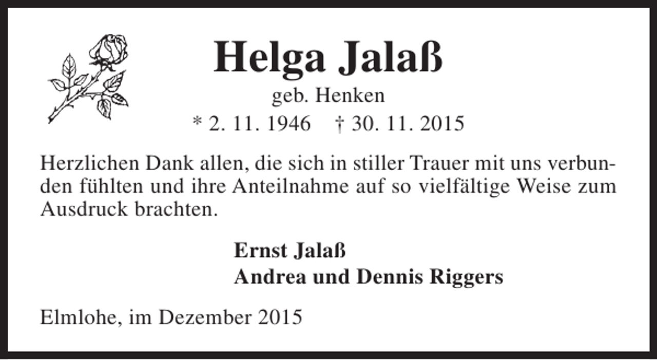<p>Helga Jalaß</p><p>geb. Henken<br />* 2. 11. 1946 † 30. 11. 2015<br />Herzlichen Dank allen, die sich in stiller Trauer mit uns verbunden fühlten und ihre Anteilnahme auf so vielfältige Weise zum<br />Ausdruck brachten.<br />Ernst Jalaß<br />Andrea und Dennis Riggers<br />Elmlohe, im Dezember 2015</p>