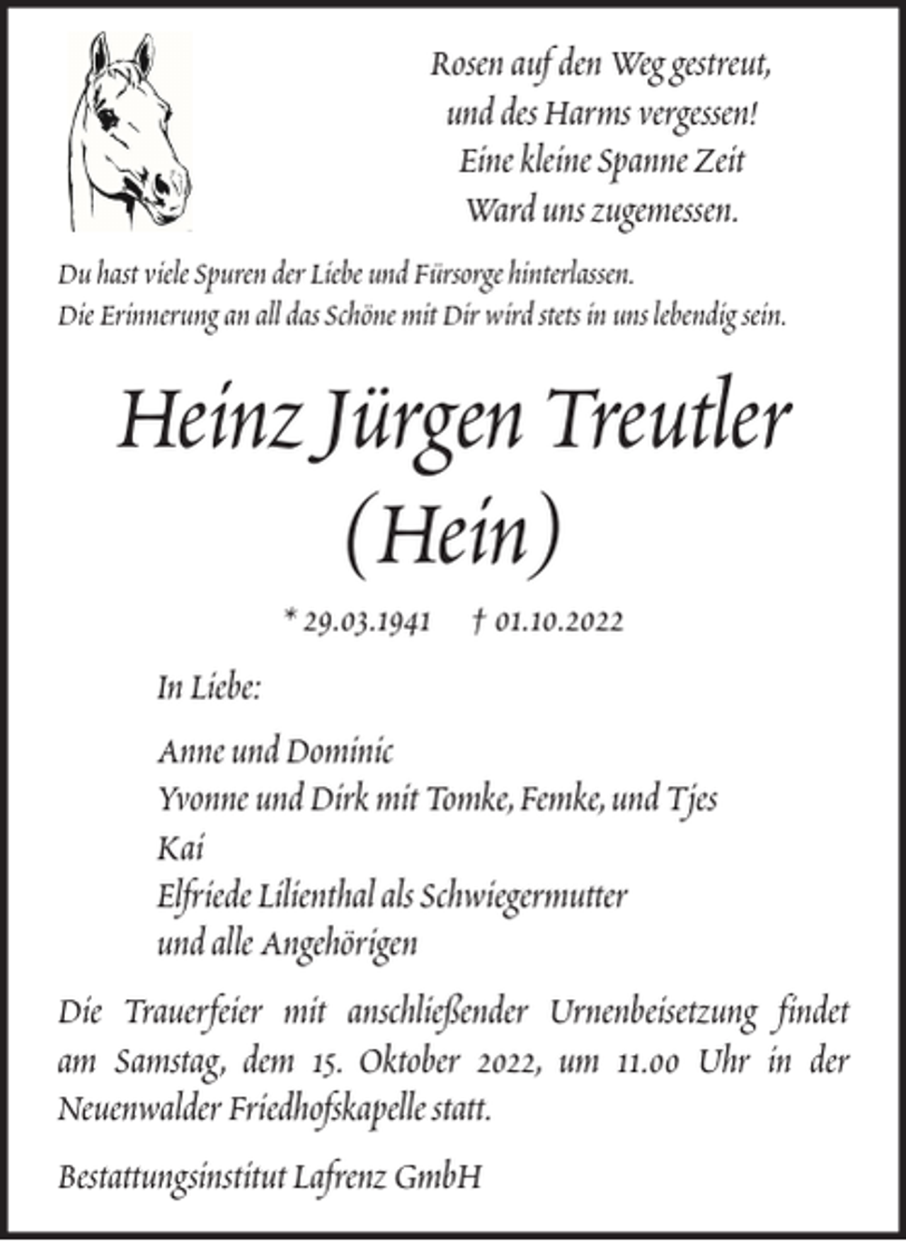 <p>Rosen auf den Weg gestreut,<br />und des Harms vergessen!<br />Eine kleine Spanne Zeit<br />Ward uns zugemessen.<br />Du hast viele Spuren der Liebe und Fürsorge hinterlassen.<br />Die Erinnerung an all das Schöne mit Dir wird stets in uns lebendig sein.</p><p>Heinz Jürgen Treutler<br />(Hein)<br />* 29.03.1941 † 01.10.2022<br />In Liebe:<br />Anne und Dominic<br />Yvonne und Dirk mit Tomke, Femke, und Tjes<br />Kai<br />Elfriede Lilienthal als Schwiegermutter<br />und alle Angehörigen<br />Die Trauerfeier mit anschließender Urnenbeisetzung findet<br />am Samstag, dem 15. Oktober 2022, um 11.00 Uhr in der<br />Neuenwalder Friedhofskapelle statt.<br />Bestattungsinstitut Lafrenz GmbH</p>