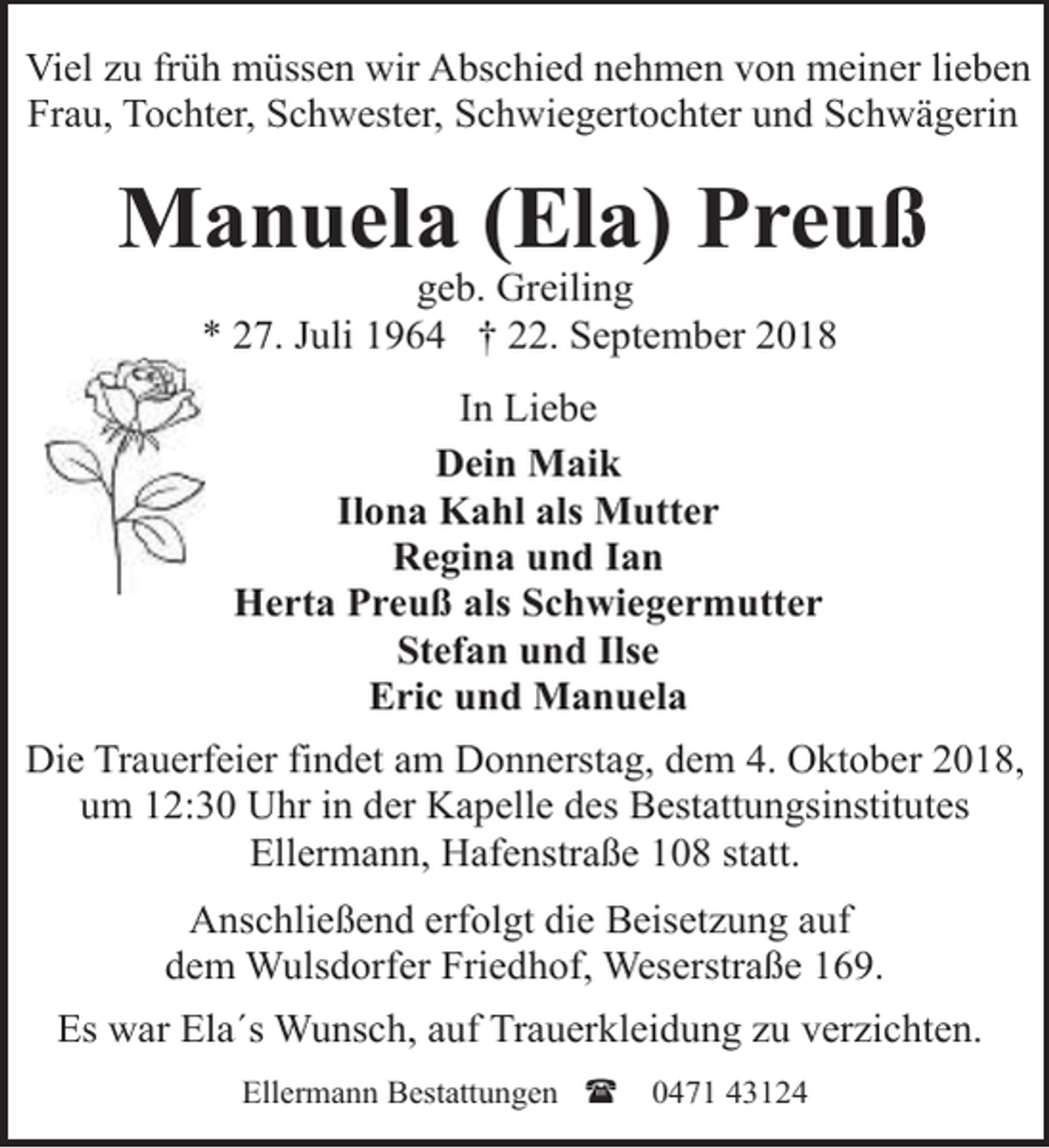 <p>Viel zu früh müssen wir Abschied nehmen von meiner lieben<br />Frau, Tochter, Schwester, Schwiegertochter und Schwägerin</p><p>Manuela (Ela) Preuß<br />geb. Greiling<br />* 27. Juli 1964 † 22. September 2018<br />In Liebe<br />Dein Maik<br />Ilona Kahl als Mutter<br />Regina und Ian<br />Herta Preuß als Schwiegermutter<br />Stefan und Ilse<br />Eric und Manuela<br />Die Trauerfeier findet am Donnerstag, dem 4. Oktober 2018,<br />um 12:30 Uhr in der Kapelle des Bestattungsinstitutes<br />Ellermann, Hafenstraße 108 statt.<br />Anschließend erfolgt die Beisetzung auf<br />dem Wulsdorfer Friedhof, Weserstraße 169.<br />Es war Ela´s Wunsch, auf Trauerkleidung zu verzichten.<br />Ellermann Bestattungen (</p><p>0471 43124</p>