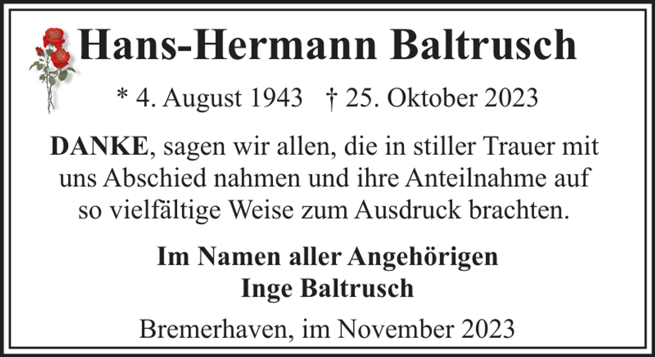 <p>Hans-Hermann Baltrusch<br />* 4. August 1943 † 25. Oktober 2023<br />DANKE, sagen wir allen, die in stiller Trauer mit<br />uns Abschied nahmen und ihre Anteilnahme auf<br />so vielfältige Weise zum Ausdruck brachten.<br />Im Namen aller Angehörigen<br />Inge Baltrusch<br />Bremerhaven, im November 2023</p>