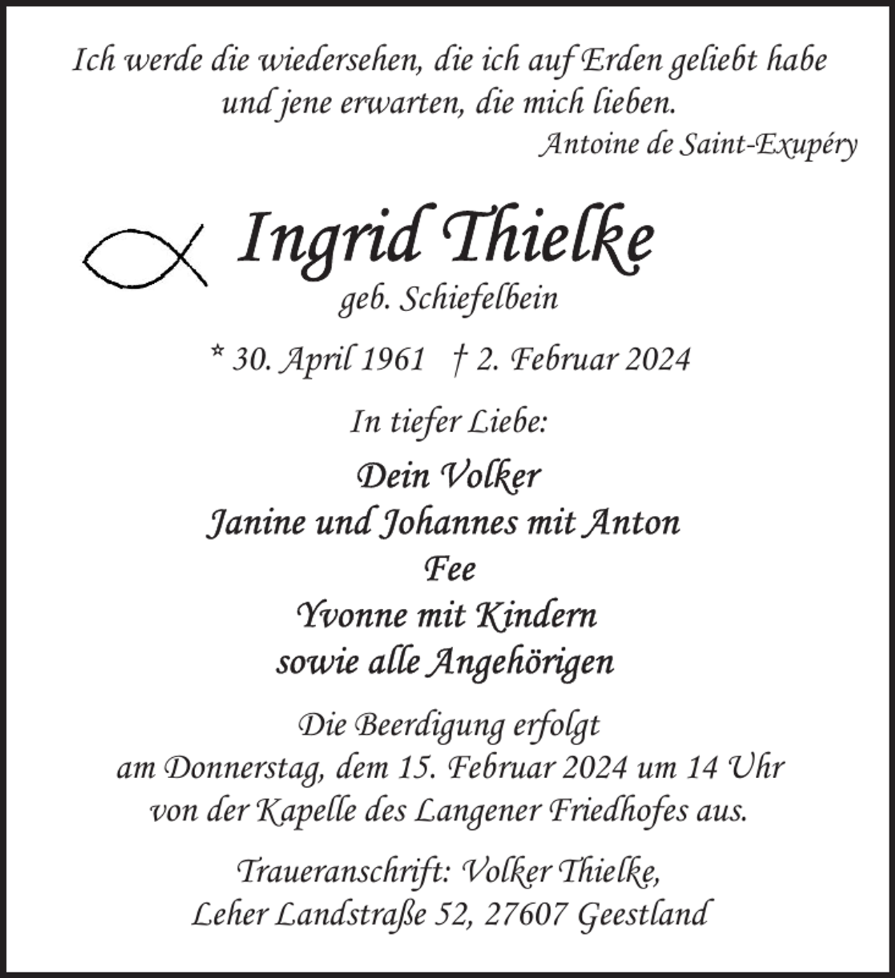 <p>Ich werde die wiedersehen, die ich auf Erden geliebt habe<br />und jene erwarten, die mich lieben.</p><p>Antoine de Saint-Exupéry</p><p>geb. Schiefelbein<br />* 30. April 1961 † 2. Februar 2024<br />In tiefer Liebe:</p><p>Die Beerdigung erfolgt<br />am Donnerstag, dem 15. Februar 2024 um 14 Uhr<br />von der Kapelle des Langener Friedhofes aus.<br />Traueranschrift: Volker Thielke,<br />Leher Landstraße 52, 27607 Geestland</p>