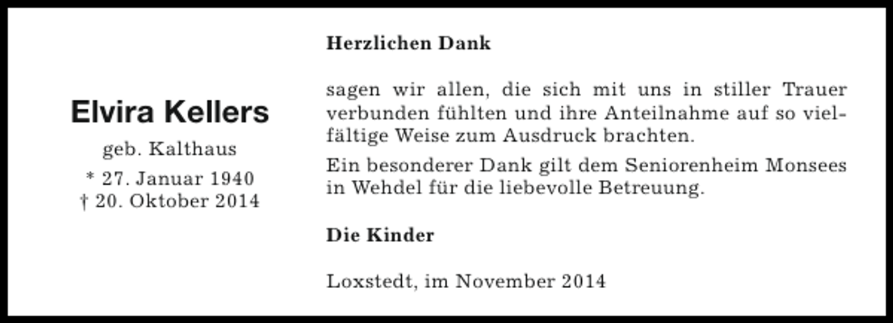<p>Herzlichen Dank</p>
<p>Elvira Kellers<br />geb. Kalthaus<br />* 27. Januar 1940<br />† 20. Oktober 2014</p>
<p>sagen wir allen, die sich mit uns in stiller Trauer<br />verbunden fühlten und ihre Anteilnahme auf so vielfältige Weise zum Ausdruck brachten.<br />Ein besonderer Dank gilt dem Seniorenheim Monsees<br />in Wehdel für die liebevolle Betreuung.<br />Die Kinder<br />Loxstedt, im November 2014</p>
