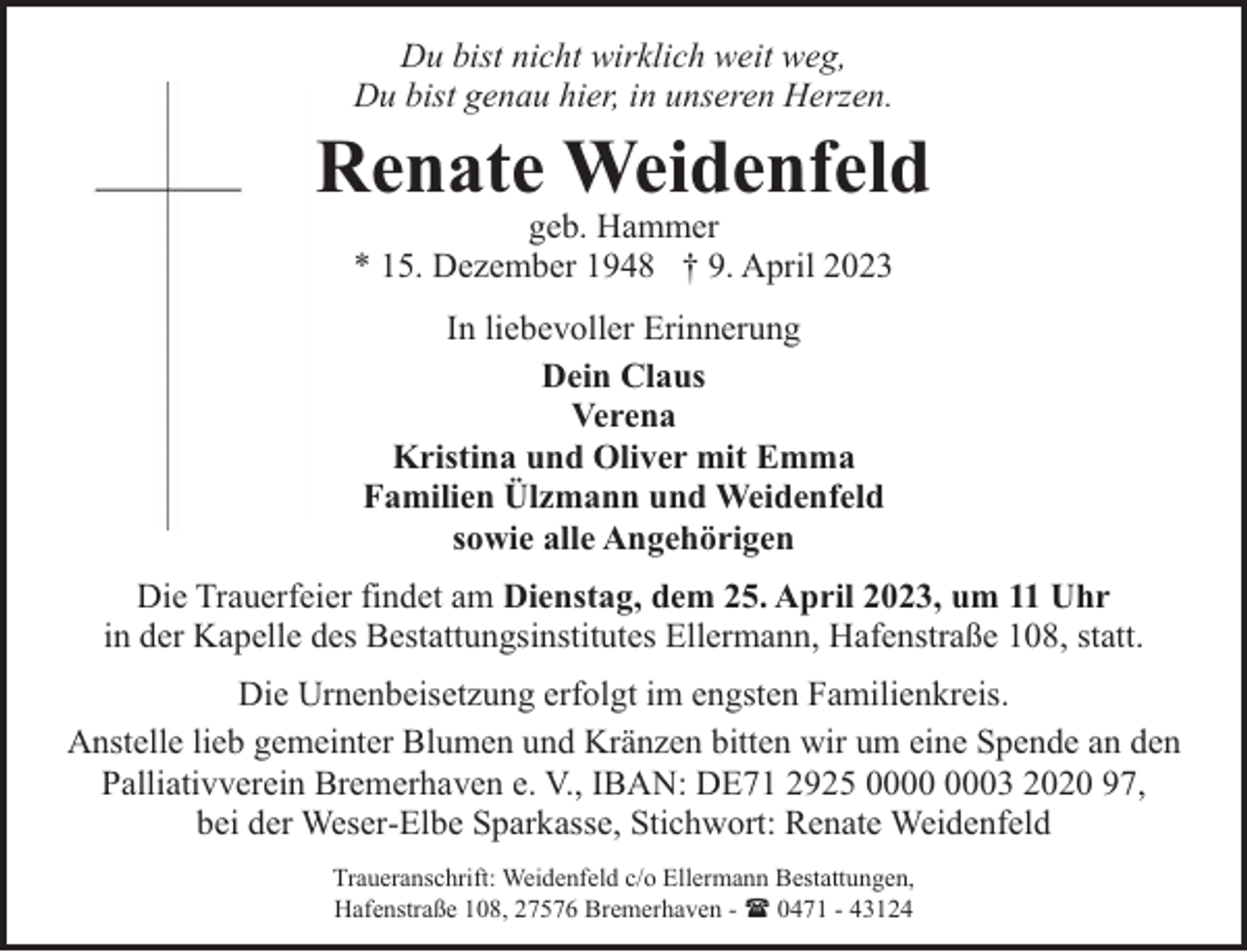 <p>Du bist nicht wirklich weit weg,<br />Du bist genau hier, in unseren Herzen.</p><p>Renate Weidenfeld<br />geb. Hammer<br />* 15. Dezember 1948 † 9. April 2023<br />In liebevoller Erinnerung<br />Dein Claus<br />Verena<br />Kristina und Oliver mit Emma<br />Familien Ülzmann und Weidenfeld<br />sowie alle Angehörigen<br />Die Trauerfeier findet am Dienstag, dem 25. April 2023, um 11 Uhr<br />in der Kapelle des Bestattungsinstitutes Ellermann, Hafenstraße 108, statt.<br />Die Urnenbeisetzung erfolgt im engsten Familienkreis.<br />Anstelle lieb gemeinter Blumen und Kränzen bitten wir um eine Spende an den<br />Palliativverein Bremerhaven e. V., IBAN: DE71 2925 03 2020 97,<br />bei der Weser-Elbe Sparkasse, Stichwort: Renate Weidenfeld<br />Traueranschrift: Weidenfeld c/o Ellermann Bestattungen,<br />Hafenstraße 108, 27576 Bremerhaven - ( 0471 - 43124</p>