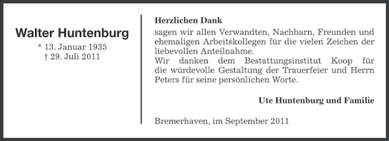 <p>Walter Huntenburg<br />* 13. Januar 1935<br />† 29. Juli 2011</p><p>Herzlichen Dank<br />sagen wir allen Verwandten, Nachbarn, Freunden und<br />ehemaligen Arbeitskollegen für die vielen Zeichen der<br />liebevollen Anteilnahme.<br />Wir danken dem Bestattungsinstitut Koop für<br />die würdevolle Gestaltung der Trauerfeier und Herrn<br />Peters für seine persönlichen Worte.<br />Ute Huntenburg und Familie<br />Bremerhaven, im September 2011</p>