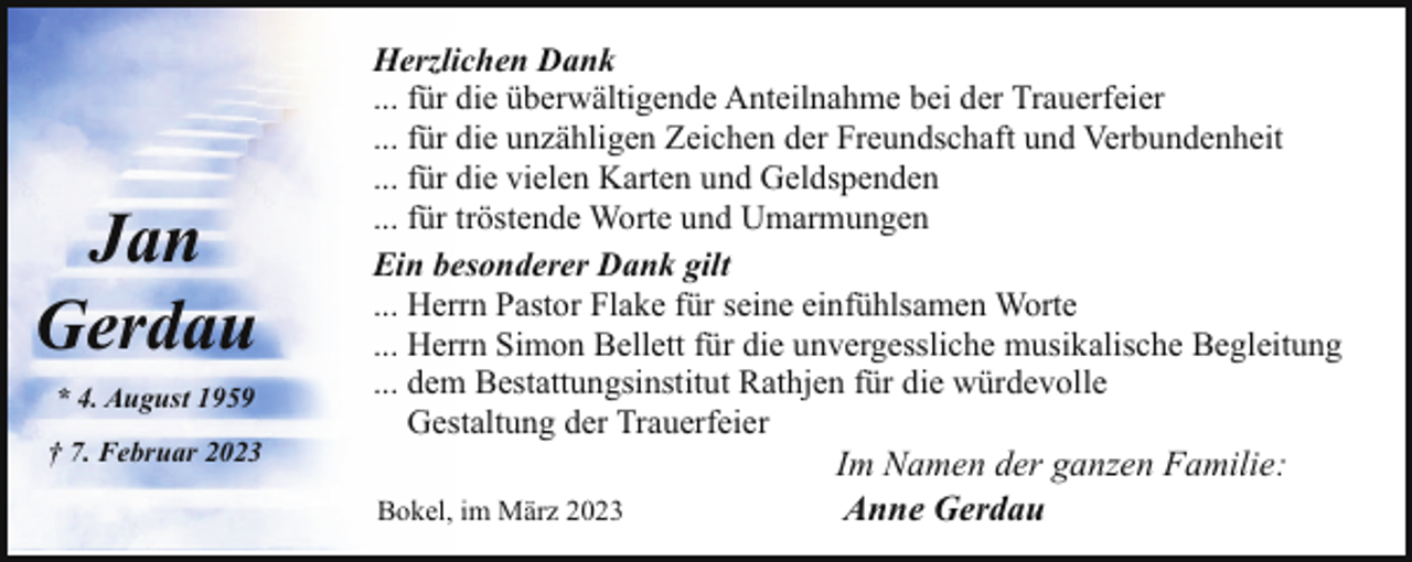 <p>Jan<br />Gerdau<br />* 4. August 1959<br />† 7. Februar 2023</p><p>Herzlichen Dank<br />... für die überwältigende Anteilnahme bei der Trauerfeier<br />... für die unzähligen Zeichen der Freundschaft und Verbundenheit<br />... für die vielen Karten und Geldspenden<br />... für tröstende Worte und Umarmungen<br />Ein besonderer Dank gilt<br />... Herrn Pastor Flake für seine einfühlsamen Worte<br />... Herrn Simon Bellett für die unvergessliche musikalische Begleitung<br />... dem Bestattungsinstitut Rathjen für die würdevolle<br />Gestaltung der Trauerfeier<br />Bokel, im März 2023</p><p>Im Namen der ganzen Familie:<br />Anne Gerdau</p>