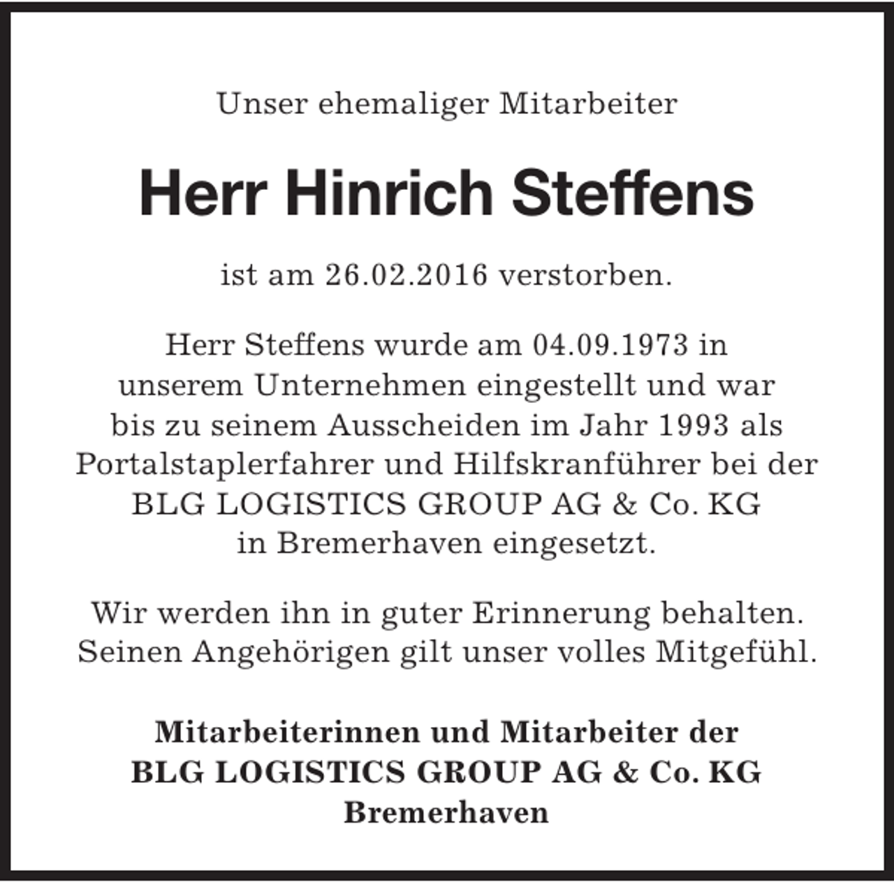 <p>Unser ehemaliger Mitarbeiter</p><p>Herr Hinrich Steffens<br />ist am 26.02.2016 verstorben.<br />Herr Steffens wurde am 04.09.1973 in<br />unserem Unternehmen eingestellt und war<br />bis zu seinem Ausscheiden im Jahr 1993 als<br />Portalstaplerfahrer und Hilfskranführer bei der<br />BLG LOGISTICS GROUP AG &amp; Co. KG<br />in Bremerhaven eingesetzt.<br />Wir werden ihn in guter Erinnerung behalten.<br />Seinen Angehörigen gilt unser volles Mitgefühl.<br />Mitarbeiterinnen und Mitarbeiter der<br />BLG LOGISTICS GROUP AG &amp; Co. KG<br />Bremerhaven</p>