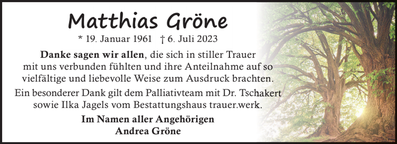 <p>Matthias Gröne<br />* 19. Januar 1961 † 6. Juli 2023</p><p>Danke sagen wir allen, die sich in stiller Trauer<br />mit uns verbunden fühlten und ihre Anteilnahme au<br />vielfältige und liebevolle Weise zum Ausdruck brach<br />Ein besonderer Dank gilt dem Palliativteam mit Dr. Tsch<br />sowie Ilka Jagels vom Bestattungshaus trauer.werk<br />Im Namen aller Angehörigen<br />Andrea Gröne</p>