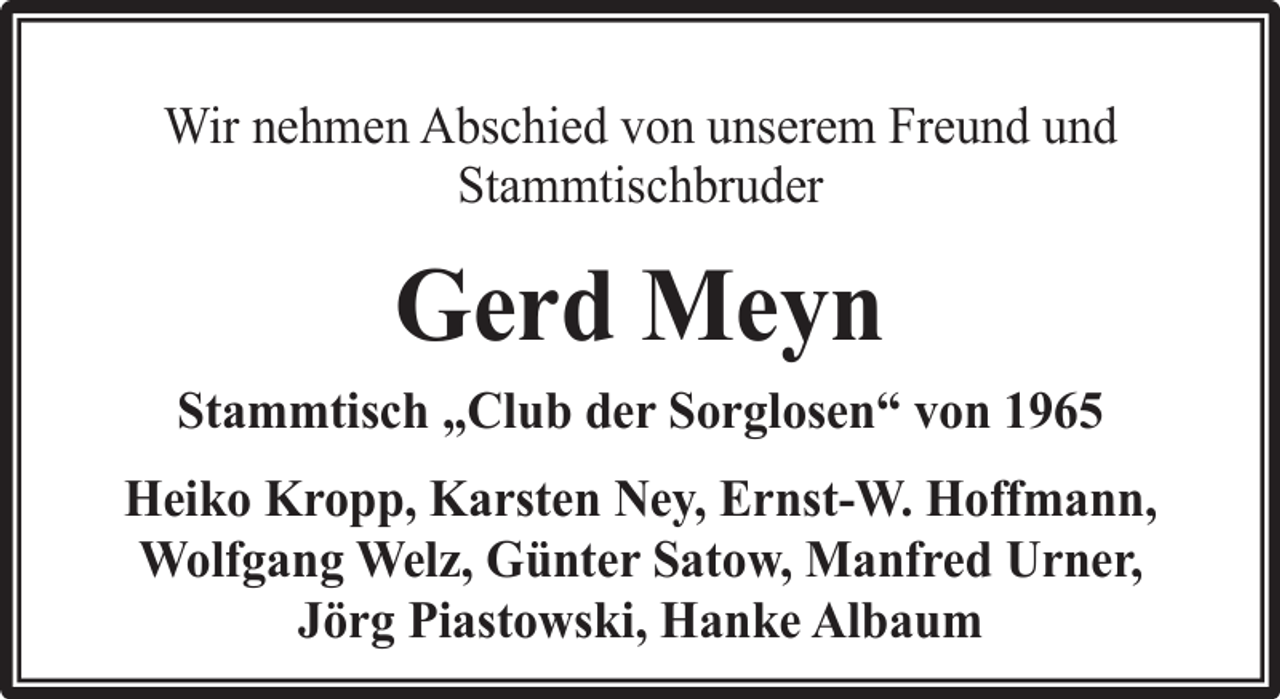 <p>Wir nehmen Abschied von unserem Freund und<br />Stammtischbruder</p><p>Gerd Meyn<br />Stammtisch „Club der Sorglosen“ von 1965<br />Heiko Kropp, Karsten Ney, Ernst-W. Hoffmann,<br />Wolfgang Welz, Günter Satow, Manfred Urner,<br />Jörg Piastowski, Hanke Albaum</p>