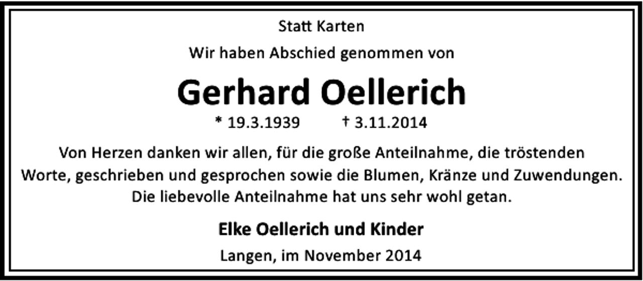 <p>Sta Karten<br />Wir haben Abschied genommen von</p><p>Gerhard Oellerich<br />* 19.3.1939</p><p>† 3.11.2014</p><p>Von Herzen danken wir allen, für die große Anteilnahme, die tröstenden<br />Worte, geschrieben und gesprochen sowie die Blumen, Kränze und Zuwendungen.<br />Die liebevolle Anteilnahme hat uns sehr wohl getan.</p><p>Elke Oellerich und Kinder<br />Langen, im November 2014</p>