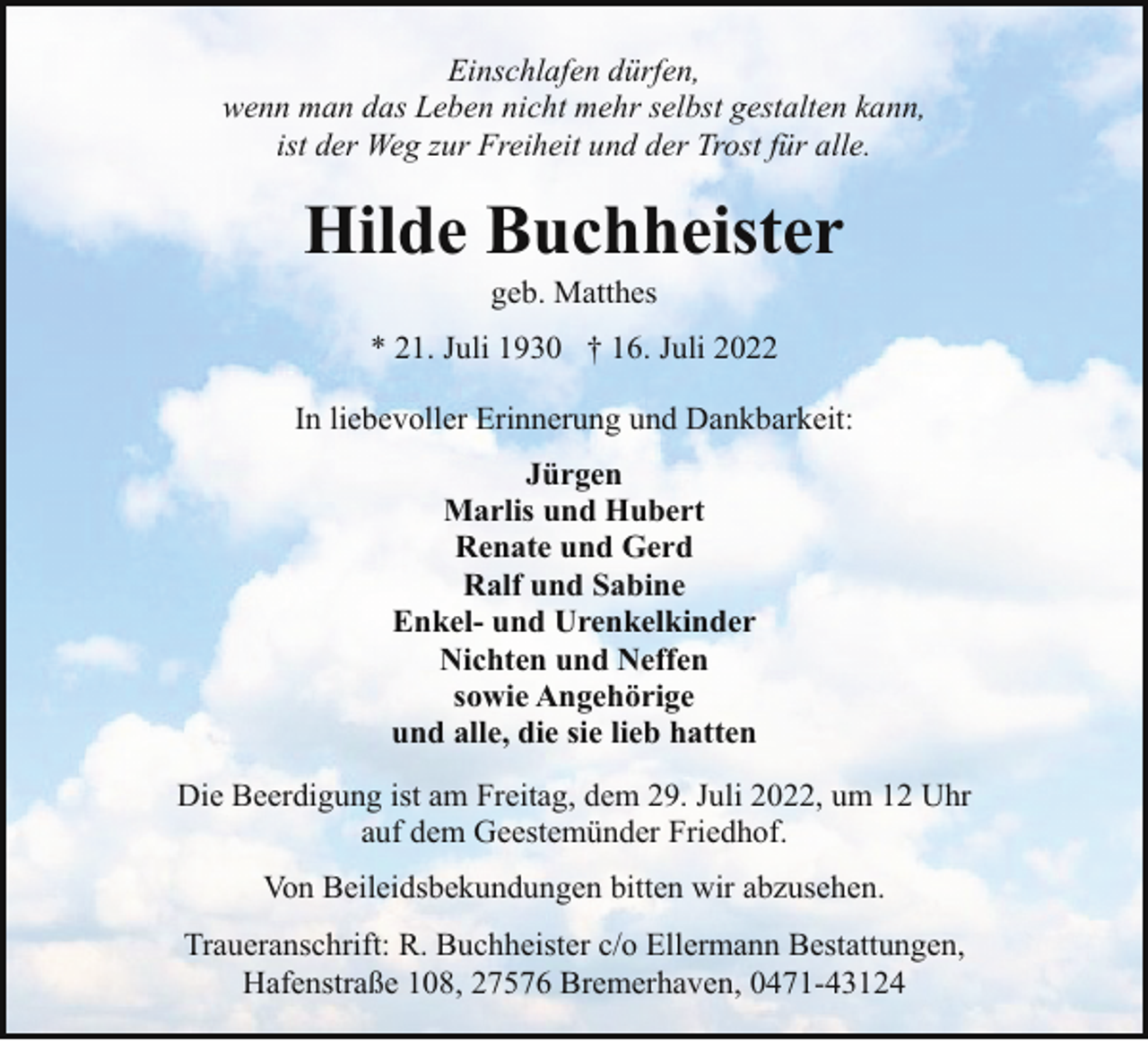 <p>Einschlafen dürfen,<br />wenn man das Leben nicht mehr selbst gestalten kann,<br />ist der Weg zur Freiheit und der Trost für alle.</p><p>Hilde Buchheister<br />geb. Matthes</p><p>* 21. Juli 1930 † 16. Juli 2022<br />In liebevoller Erinnerung und Dankbarkeit:<br />Jürgen<br />Marlis und Hubert<br />Renate und Gerd<br />Ralf und Sabine<br />Enkel- und Urenkelkinder<br />Nichten und Neffen<br />sowie Angehörige<br />und alle, die sie lieb hatten<br />Die Beerdigung ist am Freitag, dem 29. Juli 2022, um 12 Uhr<br />auf dem Geestemünder Friedhof.<br />Von Beileidsbekundungen bitten wir abzusehen.<br />Traueranschrift: R. Buchheister c/o Ellermann Bestattungen,<br />Hafenstraße 108, 27576 Bremerhaven, 0471-43124</p>