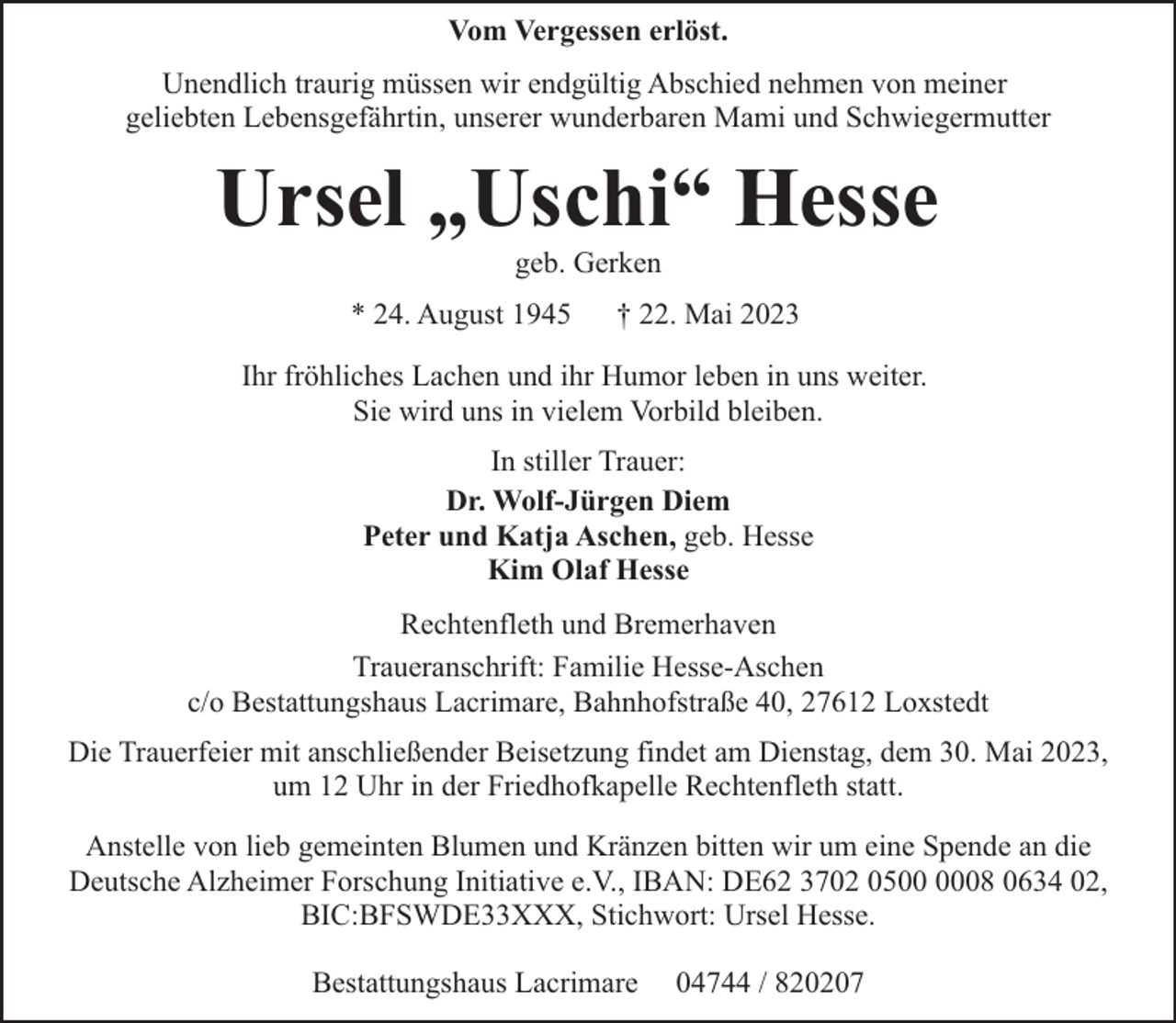 <p>Vom Vergessen erlöst.<br />Unendlich traurig müssen wir endgültig Abschied nehmen von meiner<br />geliebten Lebensgefährtin, unserer wunderbaren Mami und Schwiegermutter</p><p>Ursel „Uschi“ Hesse<br />geb. Gerken</p><p>* 24. August 1945</p><p>† 22. Mai 2023</p><p>Ihr fröhliches Lachen und ihr Humor leben in uns weiter.<br />Sie wird uns in vielem Vorbild bleiben.<br />In stiller Trauer:<br />Dr. Wolf-Jürgen Diem<br />Peter und Katja Aschen, geb. Hesse<br />Kim Olaf Hesse<br />Rechtenfleth und Bremerhaven<br />Traueranschrift: Familie Hesse-Aschen<br />c/o Bestattungshaus Lacrimare, Bahnhofstraße 40, 27612 Loxstedt<br />Die Trauerfeier mit anschließender Beisetzung findet am Dienstag, dem 30. Mai 2023,<br />um 12 Uhr in der Friedhofkapelle Rechtenfleth statt.<br />Anstelle von lieb gemeinten Blumen und Kränzen bitten wir um eine Spende an die<br />Deutsche Alzheimer Forschung Initiative e.V., IBAN: DE62 3702 0508 0634 02,<br />BIC:BFSWDE33XXX, Stichwort: Ursel Hesse.<br />Bestattungshaus Lacrimare</p><p>04744 / 820207</p>