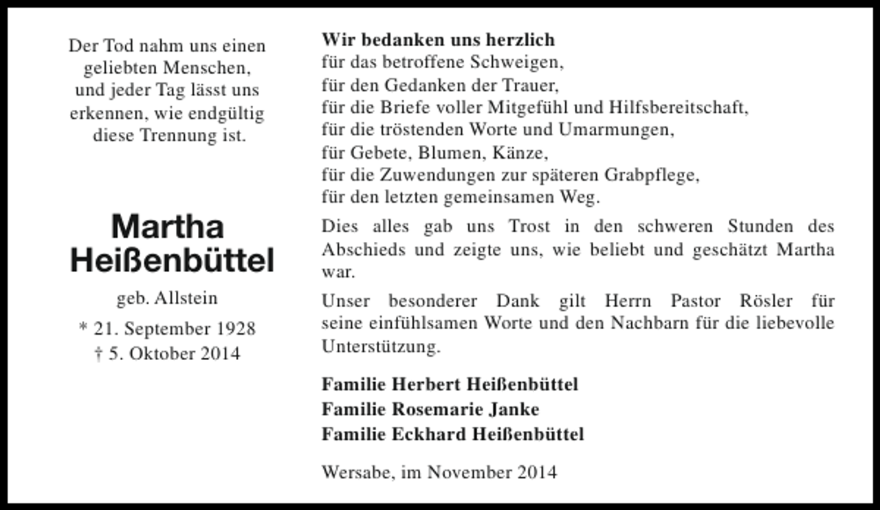 <p>Der Tod nahm uns einen<br />geliebten Menschen,<br />und jeder Tag lässt uns<br />erkennen, wie endgültig<br />diese Trennung ist.</p><p>Martha<br />Heißenbüttel<br />geb. Allstein<br />* 21. September 1928<br />† 5. Oktober 2014</p><p>Wir bedanken uns herzlich<br />für das betroffene Schweigen,<br />für den Gedanken der Trauer,<br />für die Briefe voller Mitgefühl und Hilfsbereitschaft,<br />für die tröstenden Worte und Umarmungen,<br />für Gebete, Blumen, Känze,<br />für die Zuwendungen zur späteren Grabpflege,<br />für den letzten gemeinsamen Weg.<br />Dies alles gab uns Trost in den schweren Stunden des<br />Abschieds und zeigte uns, wie beliebt und geschätzt Martha<br />war.<br />Unser besonderer Dank gilt Herrn Pastor Rösler für<br />seine einfühlsamen Worte und den Nachbarn für die liebevolle<br />Unterstützung.<br />Familie Herbert Heißenbüttel<br />Familie Rosemarie Janke<br />Familie Eckhard Heißenbüttel<br />Wersabe, im November 2014</p>