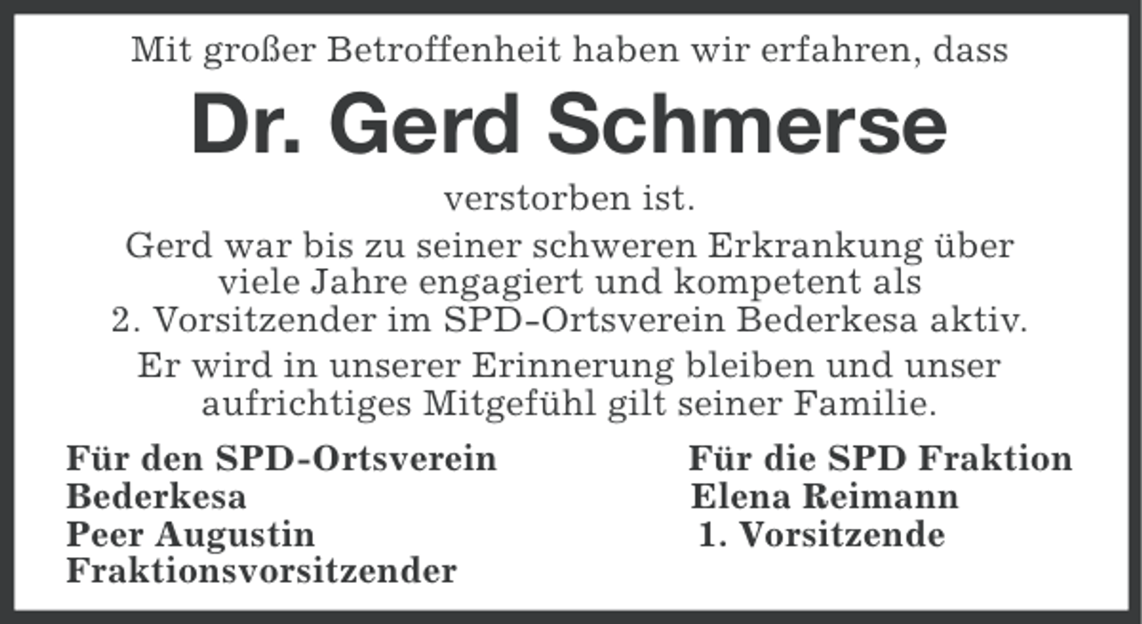 <p>Mit großer Betroffenheit haben wir erfahren, dass</p><p>Dr. Gerd Schmerse<br />verstorben ist.<br />Gerd war bis zu seiner schweren Erkrankung über<br />viele Jahre engagiert und kompetent als<br />2. Vorsitzender im SPD-Ortsverein Bederkesa aktiv.<br />Er wird in unserer Erinnerung bleiben und unser<br />aufrichtiges Mitgefühl gilt seiner Familie.<br />Für den SPD-Ortsverein<br />Für die SPD Fraktion<br />Bederkesa<br />Elena Reimann<br />Peer Augustin<br />1. Vorsitzende<br />Fraktionsvorsitzender</p>