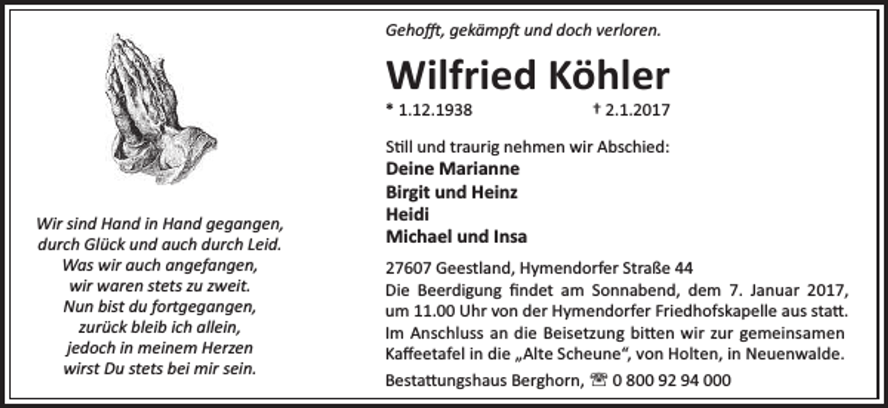 <p>Geho , gekämp und doch verloren.</p><p>Wilfried Köhler</p><p>* 1.12.1938</p><p>† 2.1.2017</p><p>S ll und traurig nehmen wir Abschied:</p><p>Wir sind Hand in Hand gegangen,<br />durch Glück und auch durch Leid.<br />Was wir auch angefangen,<br />wir waren stets zu zweit.<br />Nun bist du fortgegangen,<br />zurück bleib ich allein,<br />jedoch in meinem Herzen<br />wirst Du stets bei mir sein.</p><p>Deine Marianne<br />Birgit und Heinz<br />Heidi<br />Michael und Insa</p><p>27607 Geestland, Hymendorfer Straße 44<br />Die Beerdigung ﬁndet am Sonnabend, dem 7. Januar 2017,<br />um 11.00 Uhr von der Hymendorfer Friedhofskapelle aus sta .<br />Im Anschluss an die Beisetzung bi en wir zur gemeinsamen<br />Kaﬀeetafel in die „Alte Scheune“, von Holten, in Neuenwalde.<br />Besta ungshaus Berghorn, ' 0 800 92 94 000</p>