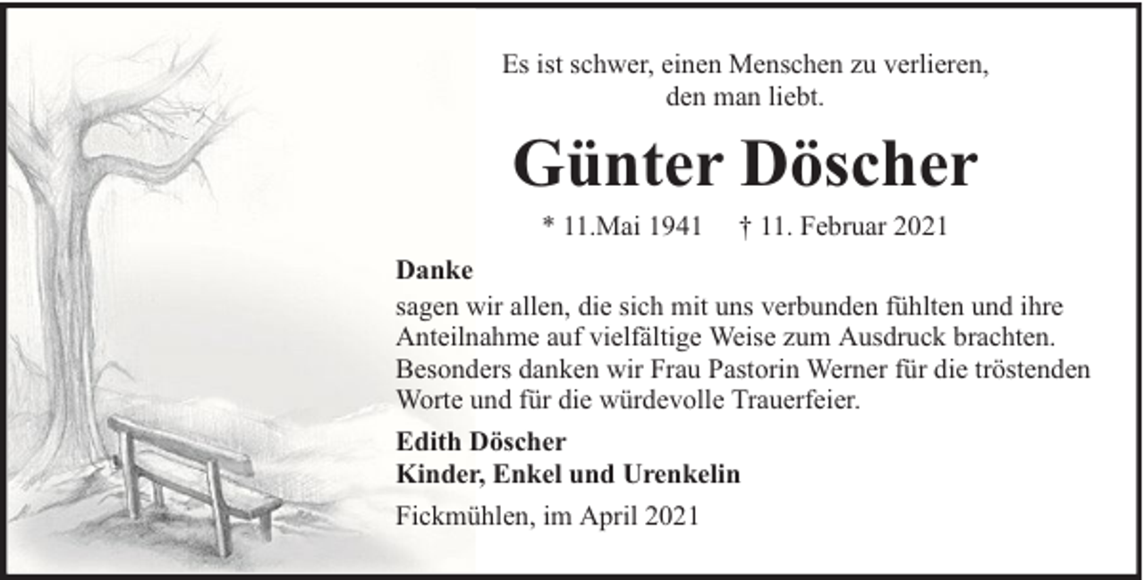 <p>Es ist schwer, einen Menschen zu verlieren,<br />den man liebt.</p><p>Günter Döscher<br />* 11.Mai 1941</p><p>† 11. Februar 2021</p><p>Danke<br />sagen wir allen, die sich mit uns verbunden fühlten und ihre<br />Anteilnahme auf vielfältige Weise zum Ausdruck brachten.<br />Besonders danken wir Frau Pastorin Werner für die tröstenden<br />Worte und für die würdevolle Trauerfeier.<br />Edith Döscher<br />Kinder, Enkel und Urenkelin<br />Fickmühlen, im April 2021</p>