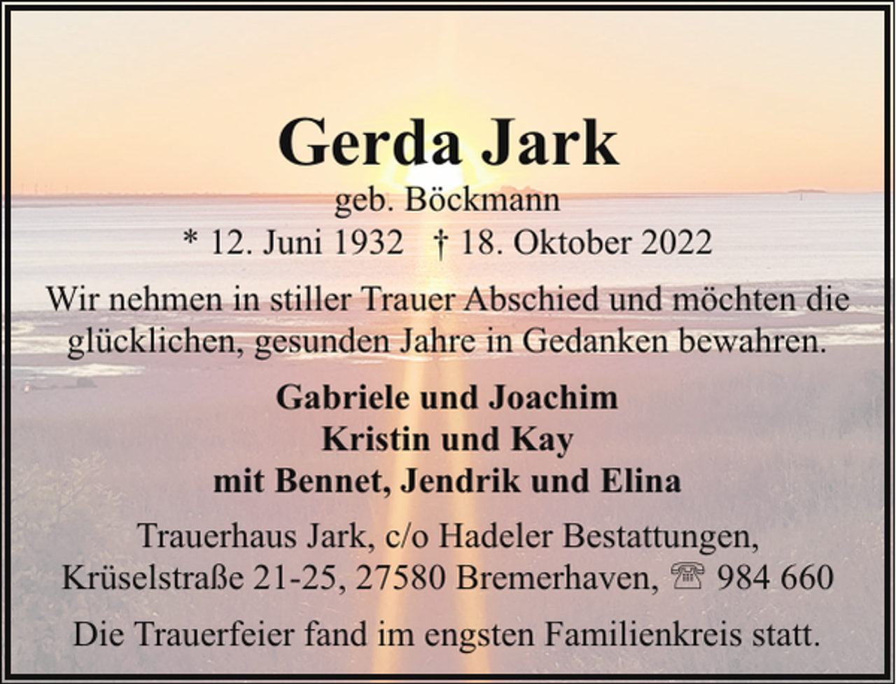 <p>Gerda Jark</p><p>geb. Böckmann<br />* 12. Juni 1932 † 18. Oktober 2022<br />Wir nehmen in stiller Trauer Abschied und möchten die<br />glücklichen, gesunden Jahre in Gedanken bewahren.<br />Gabriele und Joachim<br />Kristin und Kay<br />mit Bennet, Jendrik und Elina<br />Trauerhaus Jark, c/o Hadeler Bestattungen,<br />Krüselstraße 21-25, 27580 Bremerhaven, ' 984 660<br />Die Trauerfeier fand im engsten Familienkreis statt.</p>