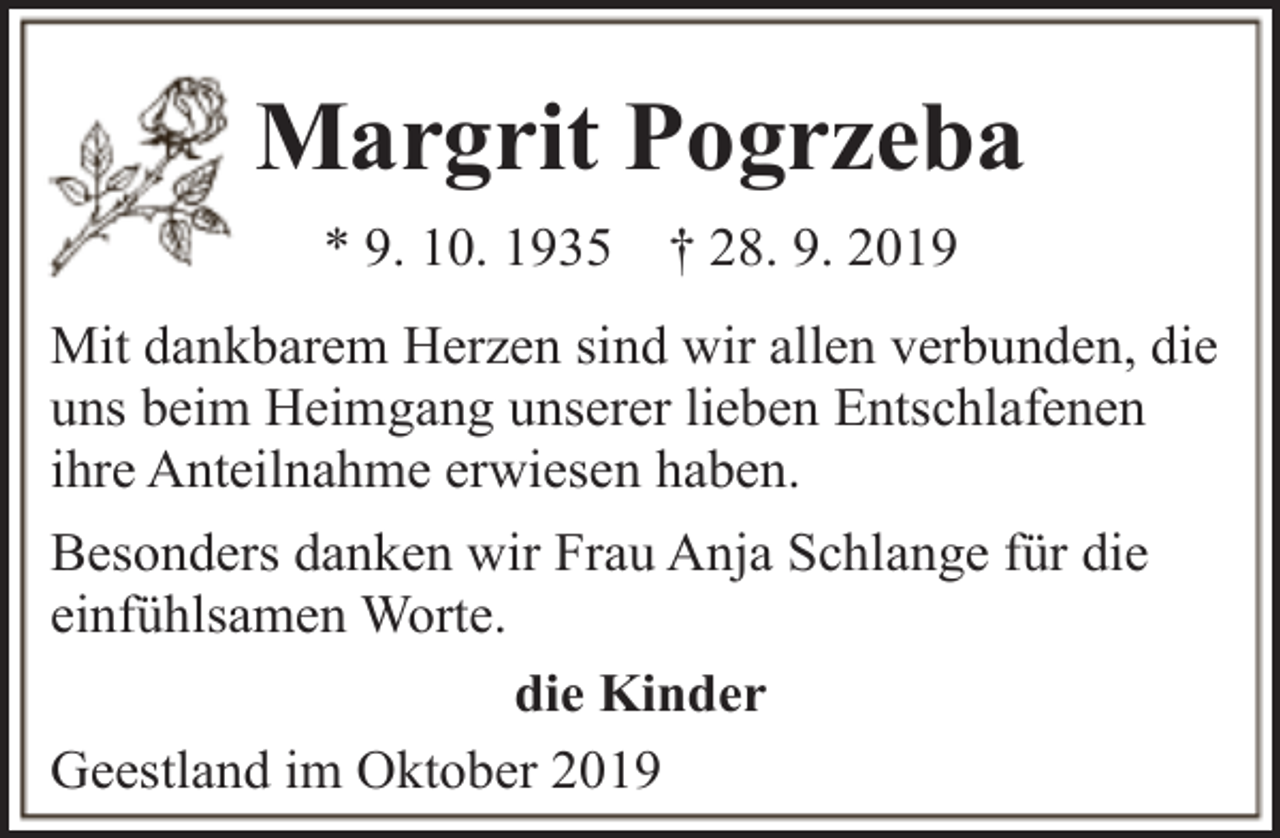 <p>Margrit Pogrzeba<br />* 9. 10. 1935</p><p>† 28. 9. 2019</p><p>Mit dankbarem Herzen sind wir allen verbunden, die<br />uns beim Heimgang unserer lieben Entschlafenen<br />ihre Anteilnahme erwiesen haben.<br />Besonders danken wir Frau Anja Schlange für die<br />einfühlsamen Worte.<br />die Kinder<br />Geestland im Oktober 2019</p>