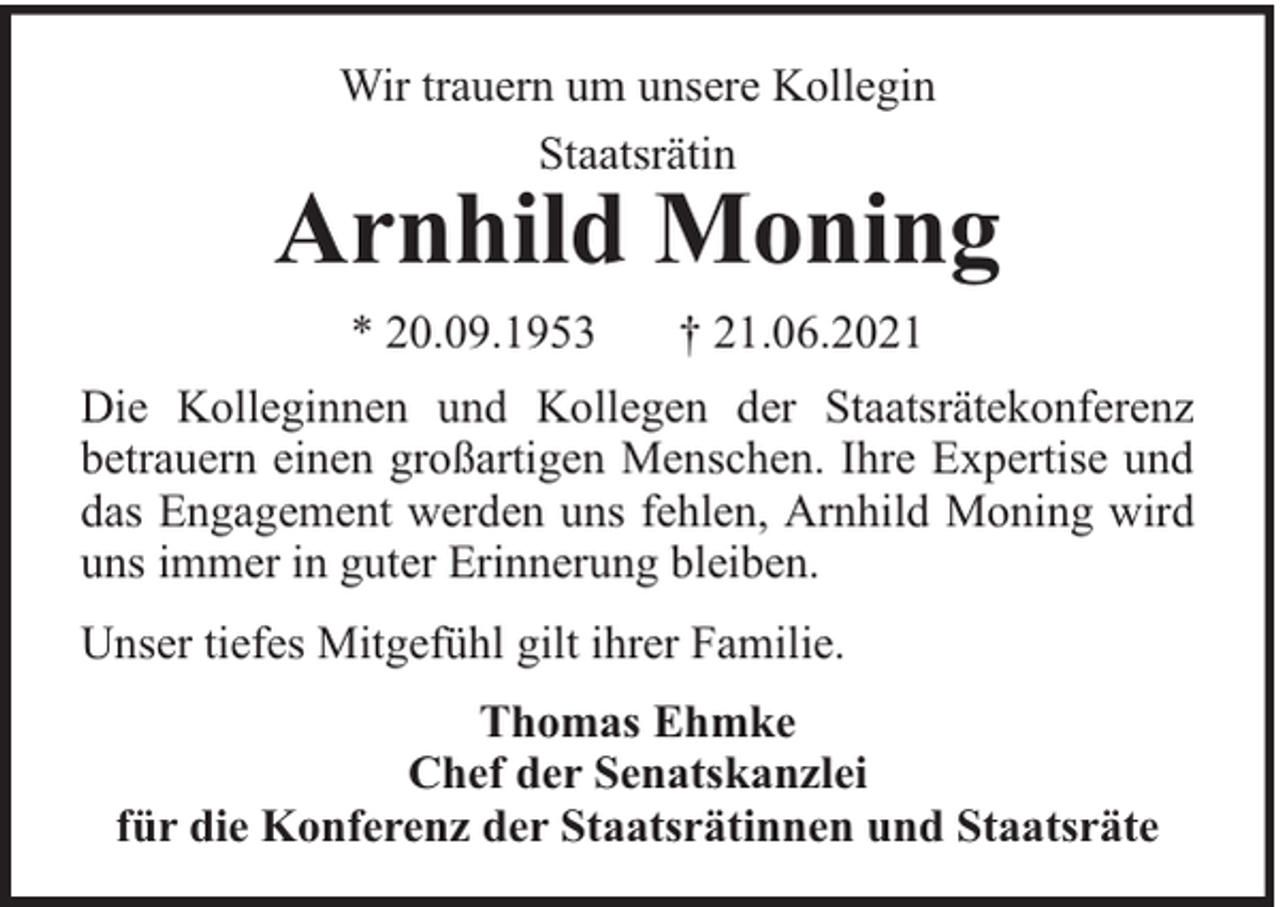 <p>Wir trauern um unsere Kollegin<br />Staatsrätin</p><p>Arnhild Moning<br />* 20.09.1953</p><p>† 21.06.2021</p><p>Die Kolleginnen und Kollegen der Staatsrätekonferenz<br />betrauern einen großartigen Menschen. Ihre Expertise und<br />das Engagement werden uns fehlen, Arnhild Moning wird<br />uns immer in guter Erinnerung bleiben.<br />Unser tiefes Mitgefühl gilt ihrer Familie.<br />Thomas Ehmke<br />Chef der Senatskanzlei<br />für die Konferenz der Staatsrätinnen und Staatsräte</p>
