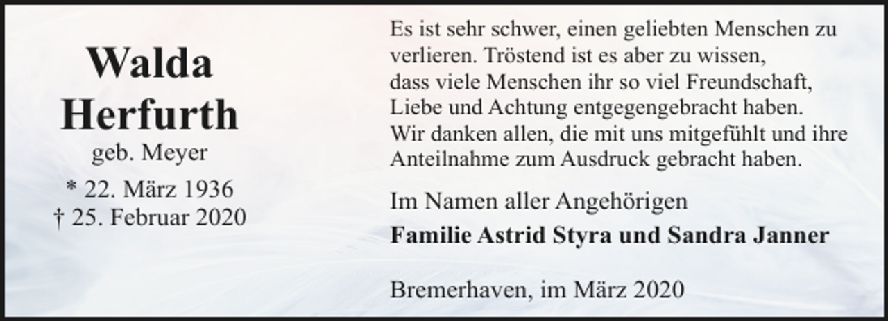 <p>Walda<br />Herfurth</p><p>geb. Meyer<br />* 22. März 1936<br />† 25. Februar 2020</p><p>Es ist sehr schwer, einen geliebten Menschen zu<br />verlieren. Tröstend ist es aber zu wissen,<br />dass viele Menschen ihr so viel Freundschaft,<br />Liebe und Achtung entgegengebracht haben.<br />Wir danken allen, die mit uns mitgefühlt und ihre<br />Anteilnahme zum Ausdruck gebracht haben.</p><p>Im Namen aller Angehörigen<br />Familie Astrid Styra und Sandra Janner<br />Bremerhaven, im März 2020</p>