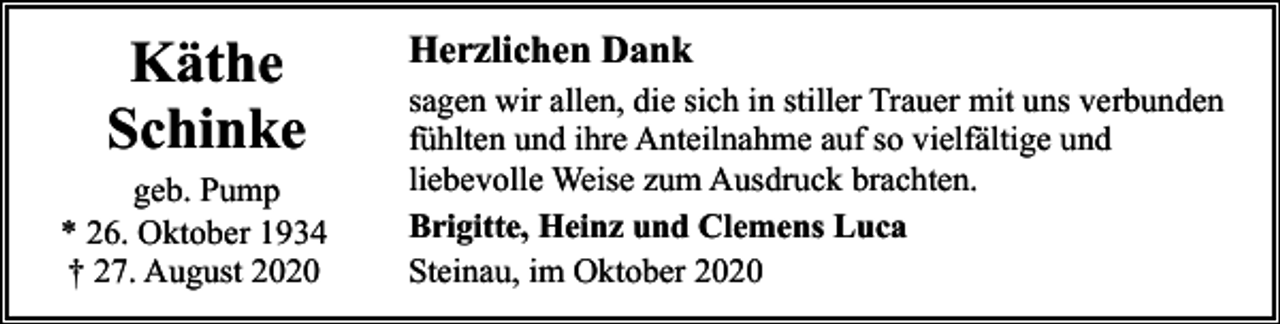 <p>Käthe<br />Schinke</p><p>geb. Pump<br />* 26. Oktober 1934<br />† 27. August 2020</p><p>Herzlichen Dank<br />sagen wir allen, die sich in stiller Trauer mit uns verbunden<br />fühlten und ihre Anteilnahme auf so vielfältige und<br />liebevolle Weise zum Ausdruck brachten.<br />Brigitte, Heinz und Clemens Luca<br />Steinau, im Oktober 2020</p>