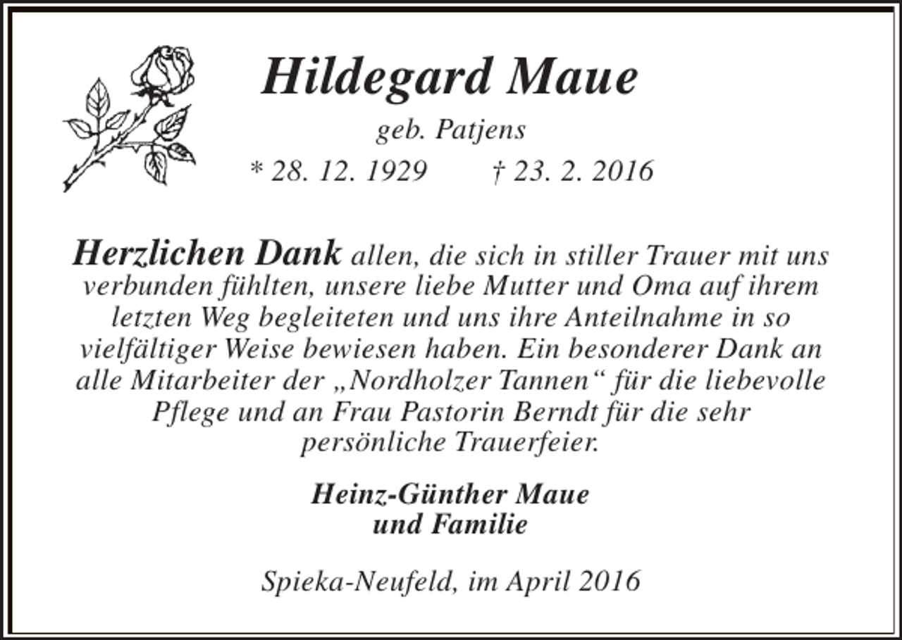 <p>Hildegard Maue</p><p>geb. Patjens<br />* 28. 12. 1929<br />† 23. 2. 2016</p><p>Herzlichen Dank allen, die sich in stiller Trauer mit uns<br />verbunden fühlten, unsere liebe Mutter und Oma auf ihrem<br />letzten Weg begleiteten und uns ihre Anteilnahme in so<br />vielfältiger Weise bewiesen haben. Ein besonderer Dank an<br />alle Mitarbeiter der „Nordholzer Tannen“ für die liebevolle<br />Pflege und an Frau Pastorin Berndt für die sehr<br />persönliche Trauerfeier.<br />Heinz-Günther Maue<br />und Familie<br />Spieka-Neufeld, im April 2016</p>