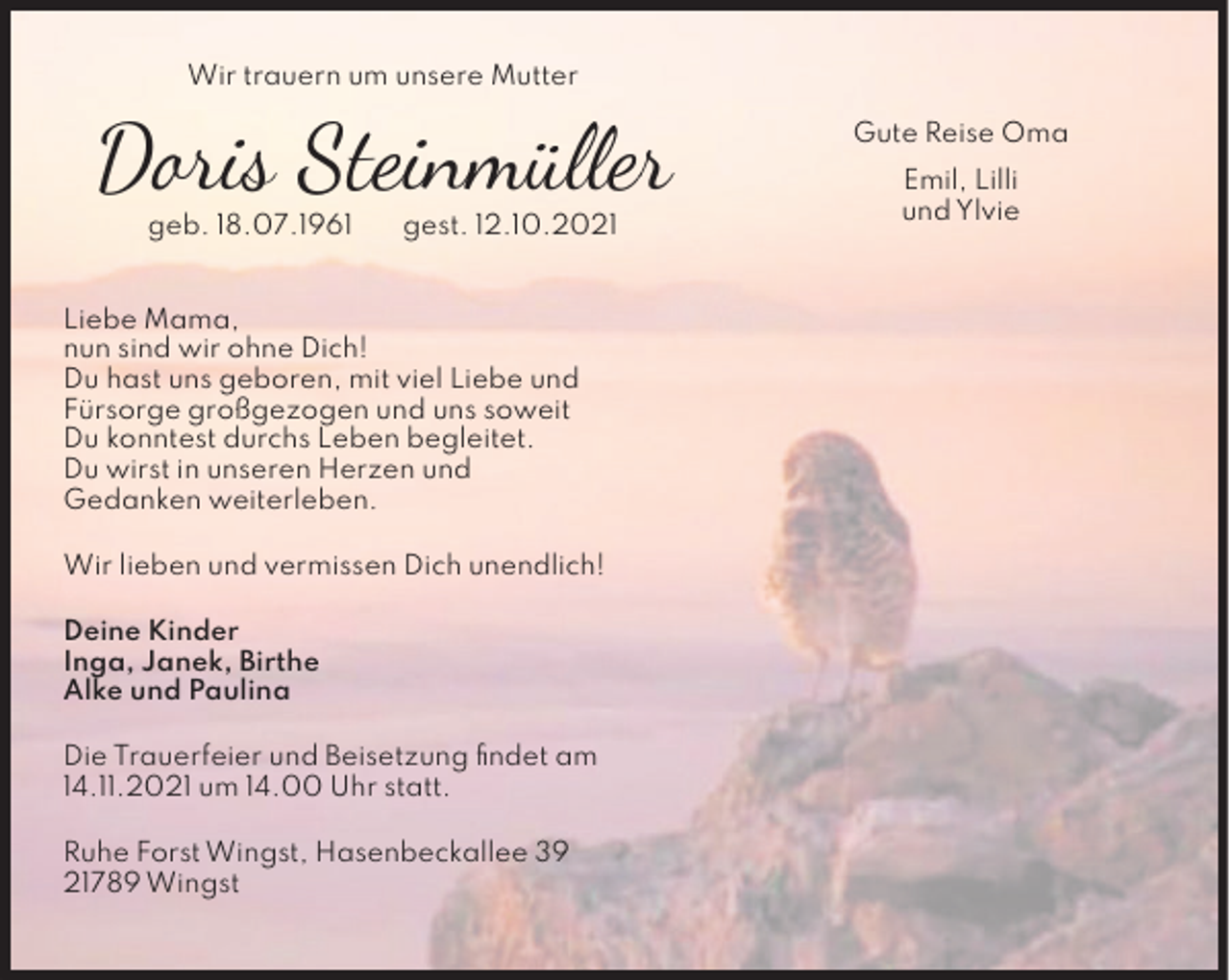 <p>Wir trauern um unsere Mutter</p>
<p>Doris Steinmüller<br />geb. 18.07.1961</p>
<p>gest. 12.10.2021</p>
<p>Liebe Mama,<br />nun sind wir ohne Dich!<br />Du hast uns geboren, mit viel Liebe und<br />Fürsorge großgezogen und uns soweit<br />Du konntest durchs Leben begleitet.<br />Du wirst in unseren Herzen und<br />Gedanken weiterleben.<br />Wir lieben und vermissen Dich unendlich!<br />Deine Kinder<br />Inga, Janek, Birthe<br />Alke und Paulina<br />Die Trauerfeier und Beisetzung ﬁndet am<br />14.11.2021 um 14.00 Uhr statt.<br />Ruhe Forst Wingst, Hasenbeckallee 39<br />21789 Wingst</p>
<p>Gute Reise Oma<br />Emil, Lilli<br />und Ylvie</p>
