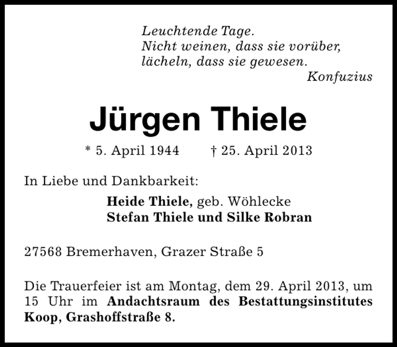 <p>Leuchtende Tage.<br />Nicht weinen, dass sie vorüber,<br />lächeln, dass sie gewesen.<br />Konfuzius</p><p>Jürgen Thiele</p><p>* 5. April 1944</p><p>† 25. April 2013</p><p>In Liebe und Dankbarkeit:<br />Heide Thiele, geb. Wöhlecke<br />Stefan Thiele und Silke Robran<br />27568 Bremerhaven, Grazer Straße 5<br />Die Trauerfeier ist am Montag, dem 29. April 2013, um<br />15 Uhr im Andachtsraum des Bestattungsinstitutes<br />Koop, Grashoffstraße 8.</p>