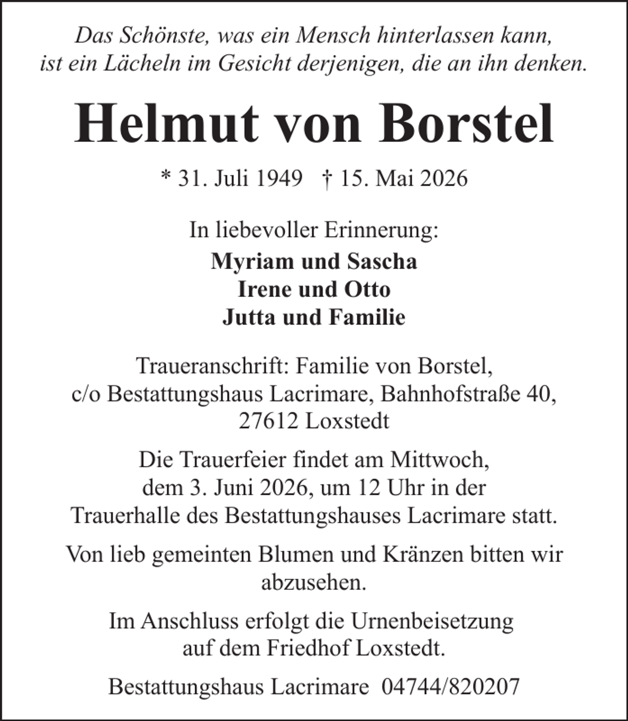 <p>Das Schönste, was ein Mensch hinterlassen kann,<br />ist ein Lächeln im Gesicht derjenigen, die an ihn denken.</p><p>Helmut von Borstel<br />* 31. Juli 1949 † 15. Mai 2026<br />In liebevoller Erinnerung:<br />Myriam und Sascha<br />Irene und Otto<br />Jutta und Familie<br />Traueranschrift: Familie von Borstel,<br />c/o Bestattungshaus Lacrimare, Bahnhofstraße 40,<br />27612 Loxstedt<br />Die Trauerfeier findet am Mittwoch,<br />dem 3. Juni 2026, um 12 Uhr in der<br />Trauerhalle des Bestattungshauses Lacrimare statt.<br />Von lieb gemeinten Blumen und Kränzen bitten wir<br />abzusehen.<br />Im Anschluss erfolgt die Urnenbeisetzung<br />auf dem Friedhof Loxstedt.<br />Bestattungshaus Lacrimare 04744/820207</p>