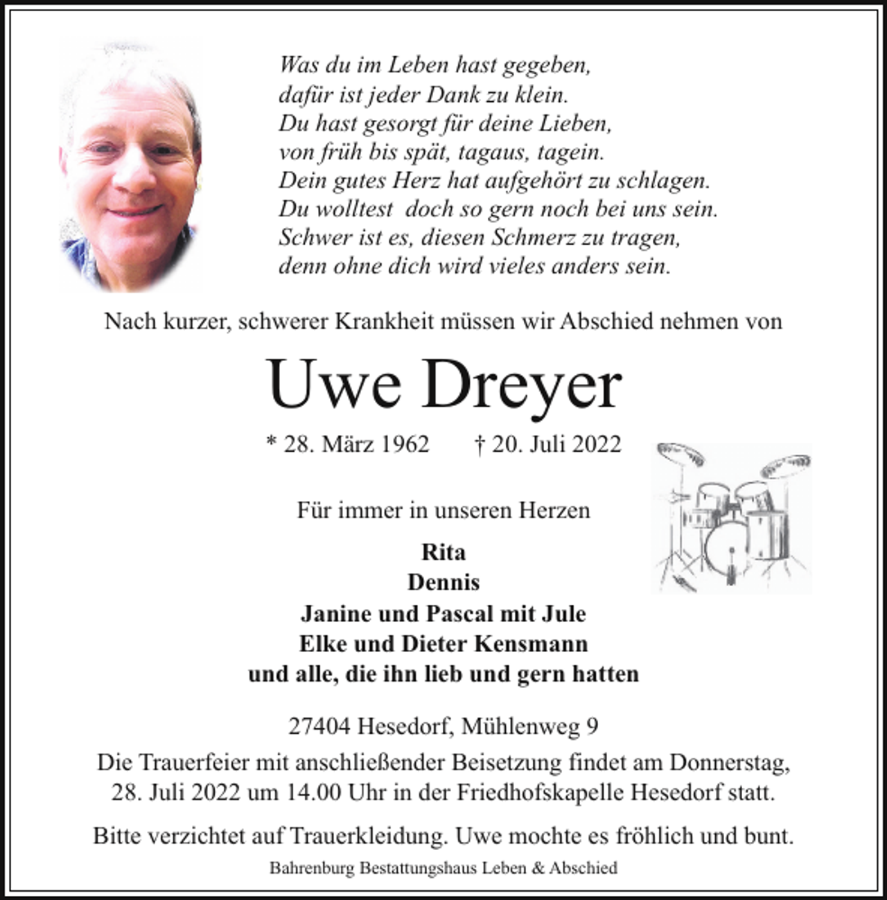 <p>Was du im Leben hast gegeben,<br />dafür ist jeder Dank zu klein.<br />Du hast gesorgt für deine Lieben,<br />von früh bis spät, tagaus, tagein.<br />Dein gutes Herz hat aufgehört zu schlagen.<br />Du wolltest doch so gern noch bei uns sein.<br />Schwer ist es, diesen Schmerz zu tragen,<br />denn ohne dich wird vieles anders sein.<br />Nach kurzer, schwerer Krankheit müssen wir Abschied nehmen von</p><p>Uwe Dreyer</p><p>* 28. März 1962</p><p>† 20. Juli 2022</p><p>Für immer in unseren Herzen<br />Rita<br />Dennis<br />Janine und Pascal mit Jule<br />Elke und Dieter Kensmann<br />und alle, die ihn lieb und gern hatten<br />27404 Hesedorf, Mühlenweg 9<br />Die Trauerfeier mit anschließender Beisetzung findet am Donnerstag,<br />28. Juli 2022 um 14.00 Uhr in der Friedhofskapelle Hesedorf statt.<br />Bitte verzichtet auf Trauerkleidung. Uwe mochte es fröhlich und bunt.<br />Bahrenburg Bestattungshaus Leben &amp; Abschied</p>
