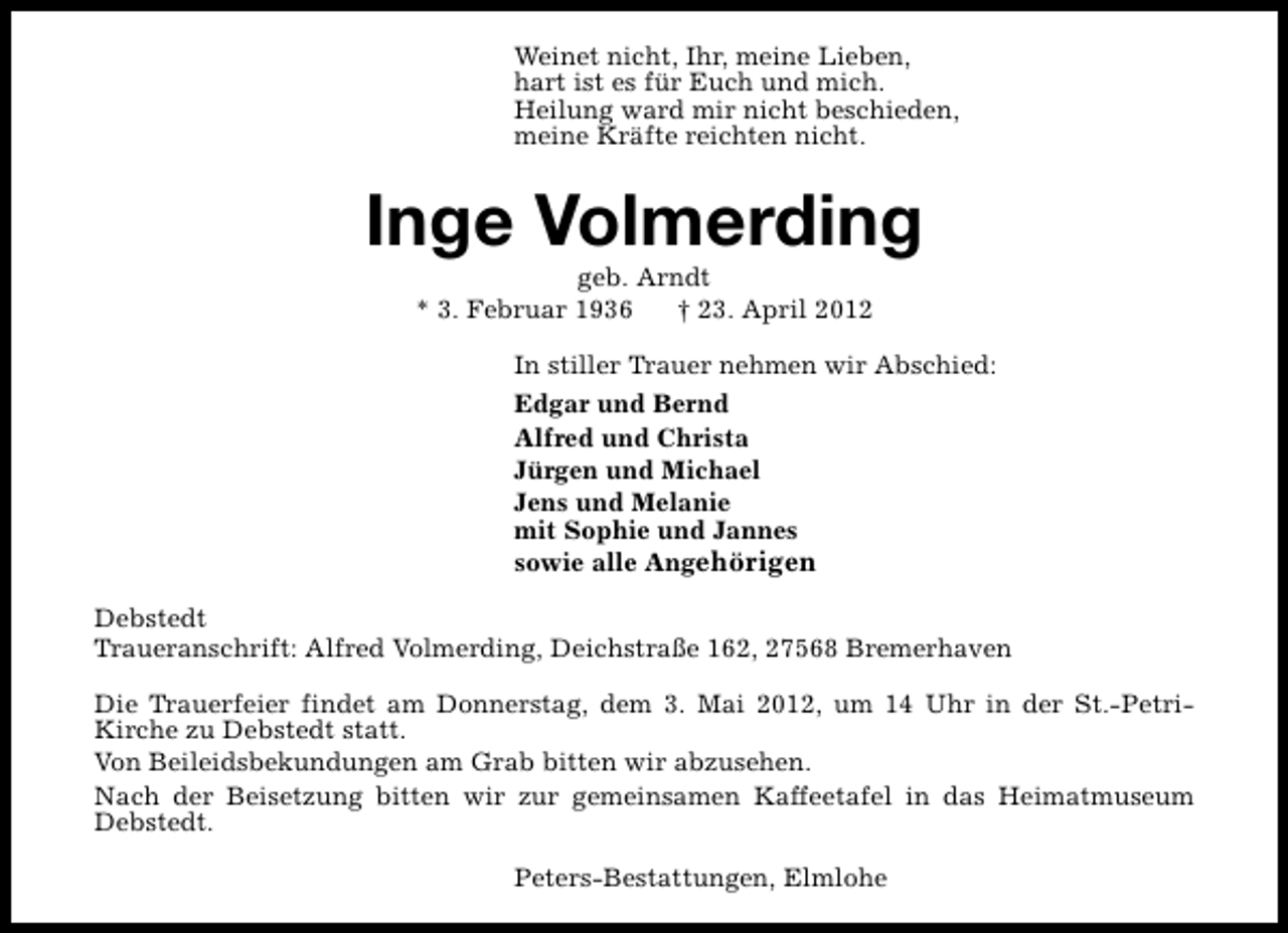 <p>Weinet nicht, Ihr, meine Lieben,<br />hart ist es für Euch und mich.<br />Heilung ward mir nicht beschieden,<br />meine Kräfte reichten nicht.</p><p>Inge Volmerding<br />geb. Arndt<br />* 3. Februar 1936<br />† 23. April 2012</p><p>In stiller Trauer nehmen wir Abschied:<br />Edgar und Bernd<br />Alfred und Christa<br />Jürgen und Michael<br />Jens und Melanie<br />mit Sophie und Jannes<br />sowie alle Angehörigen<br />Debstedt<br />Traueranschrift: Alfred Volmerding, Deichstraße 162, 27568 Bremerhaven<br />Die Trauerfeier findet am Donnerstag, dem 3. Mai 2012, um 14 Uhr in der St.-PetriKirche zu Debstedt statt.<br />Von Beileidsbekundungen am Grab bitten wir abzusehen.<br />Nach der Beisetzung bitten wir zur gemeinsamen Kaffeetafel in das Heimatmuseum<br />Debstedt.<br />Peters-Bestattungen, Elmlohe</p>