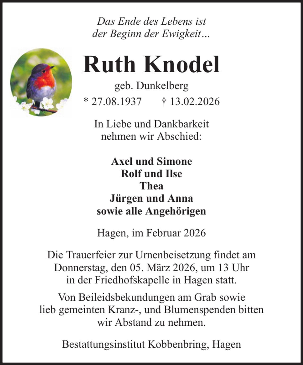 <p>Das Ende des Lebens ist<br />der Beginn der Ewigkeit…</p><p>Ruth Knodel<br />geb. Dunkelberg<br />* 27.08.1937<br />† 13.02.2026<br />In Liebe und Dankbarkeit<br />nehmen wir Abschied:<br />Axel und Simone<br />Rolf und Ilse<br />Thea<br />Jürgen und Anna<br />sowie alle Angehörigen<br />Hagen, im Februar 2026<br />Die Trauerfeier zur Urnenbeisetzung findet am<br />Donnerstag, den 05. März 2026, um 13 Uhr<br />in der Friedhofskapelle in Hagen statt.<br />Von Beileidsbekundungen am Grab sowie<br />lieb gemeinten Kranz-, und Blumenspenden bitten<br />wir Abstand zu nehmen.<br />Bestattungsinstitut Kobbenbring, Hagen</p>