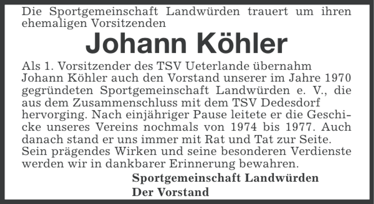 <p>Die Sportgemeinschaft Landwürden trauert um ihren<br />ehemaligen Vorsitzenden</p><p>Johann Köhler<br />Als 1. Vorsitzender des TSV Ueterlande übernahm<br />Johann Köhler auch den Vorstand unserer im Jahre 1970<br />gegründeten Sportgemeinschaft Landwürden e. V., die<br />aus dem Zusammenschluss mit dem TSV Dedesdorf<br />hervorging. Nach einjähriger Pause leitete er die Geschicke unseres Vereins nochmals von 1974 bis 1977. Auch<br />danach stand er uns immer mit Rat und Tat zur Seite.<br />Sein prägendes Wirken und seine besonderen Verdienste<br />werden wir in dankbarer Erinnerung bewahren.<br />Sportgemeinschaft Landwürden<br />Der Vorstand</p>