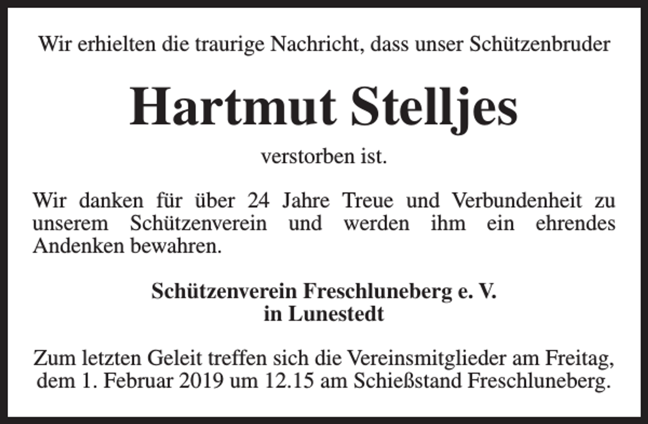 <p>Wir erhielten die traurige Nachricht, dass unser Schützenbruder</p><p>Hartmut Stelljes<br />verstorben ist.</p><p>Wir danken für über 24 Jahre Treue und Verbundenheit zu<br />unserem Schützenverein und werden ihm ein ehrendes<br />Andenken bewahren.<br />Schützenverein Freschluneberg e. V.<br />in Lunestedt<br />Zum letzten Geleit treffen sich die Vereinsmitglieder am Freitag,<br />dem 1. Februar 2019 um 12.15 am Schießstand Freschluneberg.</p>