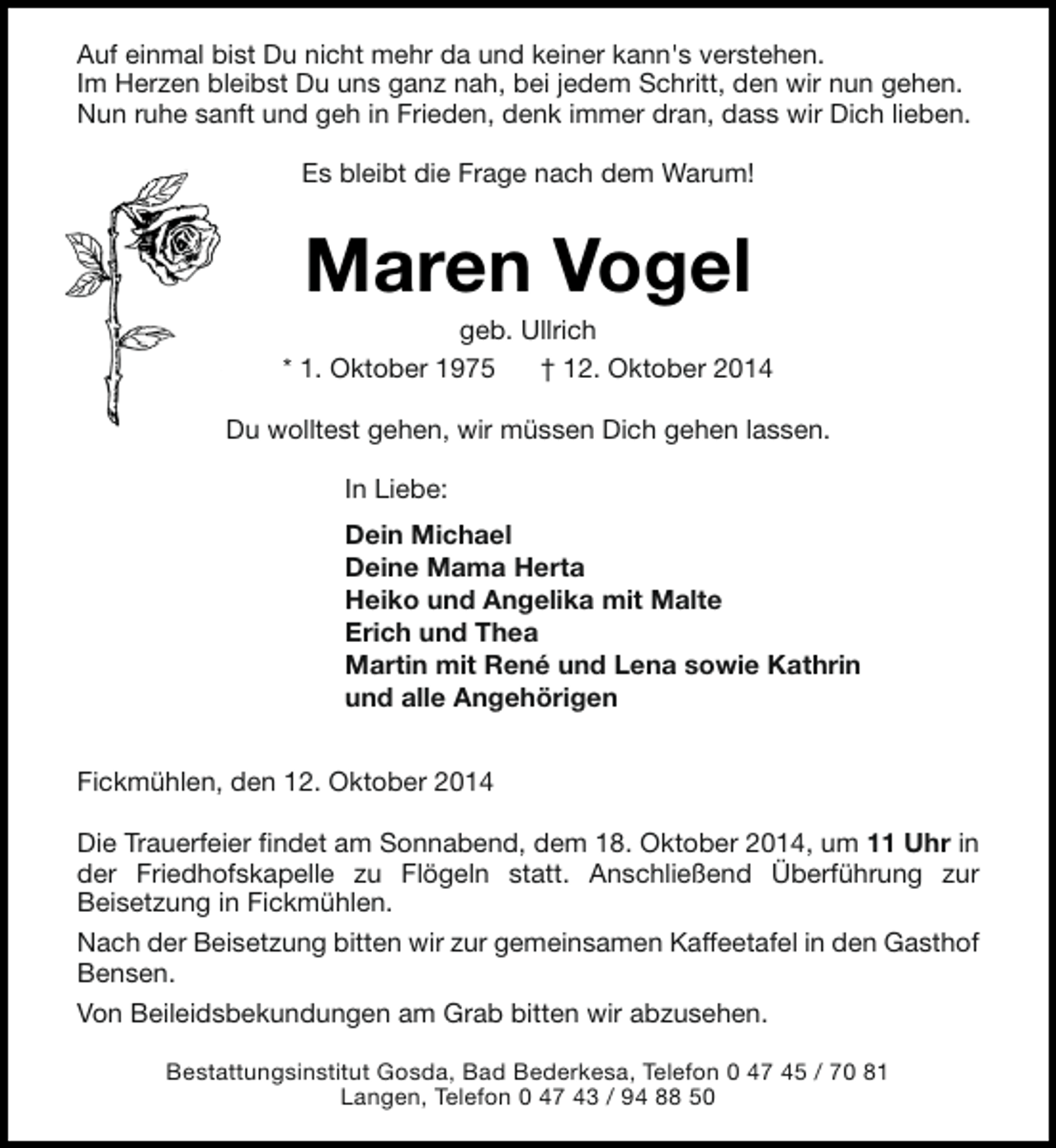 <p>Auf einmal bist Du nicht mehr da und keiner kann's verstehen.<br />Im Herzen bleibst Du uns ganz nah, bei jedem Schritt, den wir nun gehen.<br />Nun ruhe sanft und geh in Frieden, denk immer dran, dass wir Dich lieben.<br />Es bleibt die Frage nach dem Warum!</p><p>Maren Vogel</p><p>geb. Ullrich<br />* 1. Oktober 1975<br />† 12. Oktober 2014<br />Du wolltest gehen, wir müssen Dich gehen lassen.<br />In Liebe:<br />Dein Michael<br />Deine Mama Herta<br />Heiko und Angelika mit Malte<br />Erich und Thea<br />Martin mit René und Lena sowie Kathrin<br />und alle Angehörigen<br />Fickmühlen, den 12. Oktober 2014<br />Die Trauerfeier findet am Sonnabend, dem 18. Oktober 2014, um 11 Uhr in<br />der Friedhofskapelle zu Flögeln statt. Anschließend Überführung zur<br />Beisetzung in Fickmühlen.<br />Nach der Beisetzung bitten wir zur gemeinsamen Kaffeetafel in den Gasthof<br />Bensen.<br />Von Beileidsbekundungen am Grab bitten wir abzusehen.<br />Bestattungsinstitut Gosda, Bad Bederkesa, Telefon 0 47 45 / 70 81<br />Langen, Telefon 0 47 43 / 94 88 50</p>
