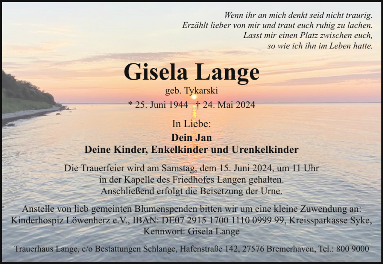 <p>Wenn ihr an mich denkt seid nicht traurig.<br />Erzählt lieber von mir und traut euch ruhig zu lachen.<br />Lasst mir einen Platz zwischen euch,<br />so wie ich ihn im Leben hatte.</p><p>Gisela Lange<br />geb. Tykarski<br />* 25. Juni 1944 † 24. Mai 2024</p><p>In Liebe:<br />Dein Jan<br />Deine Kinder, Enkelkinder und Urenkelkinder<br />Die Trauerfeier wird am Samstag, dem 15. Juni 2024, um 11 Uhr<br />in der Kapelle des Friedhofes Langen gehalten.<br />Anschließend erfolgt die Beisetzung der Urne.<br />Anstelle von lieb gemeinten Blumenspenden bitten wir um eine kleine Zuwendung an:<br />Kinderhospiz Löwenherz e.V., IBAN: DE07 2915 1700 1119, Kreissparkasse Syke,<br />Kennwort: Gisela Lange<br />Trauerhaus Lange, c/o Bestattungen Schlange, Hafenstraße 142, 27576 Bremerhaven, Tel.: 800 9000</p>