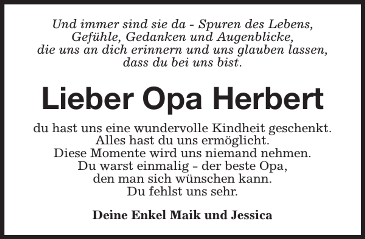<p>Und immer sind sie da - Spuren des Lebens,<br />Gefühle, Gedanken und Augenblicke,<br />die uns an dich erinnern und uns glauben lassen,<br />dass du bei uns bist.</p><p>Lieber Opa Herbert<br />du hast uns eine wundervolle Kindheit geschenkt.<br />Alles hast du uns ermöglicht.<br />Diese Momente wird uns niemand nehmen.<br />Du warst einmalig - der beste Opa,<br />den man sich wünschen kann.<br />Du fehlst uns sehr.<br />Deine Enkel Maik und Jessica</p>