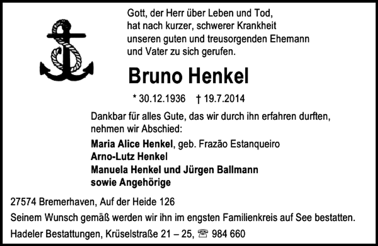 <p>Gott, der Herr über Leben und Tod,<br />hat nach kurzer, schwerer Krankheit<br />unseren guten und treusorgenden Ehemann<br />und Vater zu sich gerufen.</p><p>Bruno Henkel<br />* 30.12.1936 † 19.7.2014<br />Dankbar für alles Gute, das wir durch ihn erfahren durften,<br />nehmen wir Abschied:<br />Maria Alice Henkel, geb. Frazão Estanqueiro<br />Arno-Lutz Henkel<br />Manuela Henkel und Jürgen Ballmann<br />sowie Angehörige<br />27574 Bremerhaven, Auf der Heide 126<br />Seinem Wunsch gemäß werden wir ihn im engsten Familienkreis auf See bestatten.<br />Hadeler Bestattungen, Krüselstraße 21 – 25, ℡ 984 660</p>