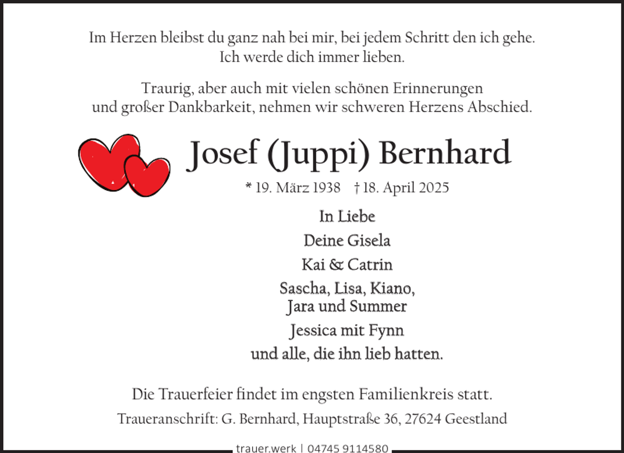 <p>Im Herzen bleibst du ganz nah bei mir, bei jedem Schritt den ich gehe.<br />Ich werde dich immer lieben.<br />Traurig, aber auch mit vielen schönen Erinnerungen<br />und großer Dankbarkeit, nehmen wir schweren Herzens Abschied.</p><p>Josef (Juppi) Bernhard<br />* 19. März 1938 † 18. April 2025</p><p>In Liebe<br />Deine Gisela<br />Kai &amp; Catrin<br />Sascha, Lisa, Kiano,<br />Jara und Summer<br />Jessica mit Fynn<br />und alle, die ihn lieb hatten.<br />Die Trauerfeier findet im engsten Familienkreis statt.<br />Traueranschrift: G. Bernhard, Hauptstraße 36, 27624 Geestland<br />trauer.werk | 04745 9114580</p>